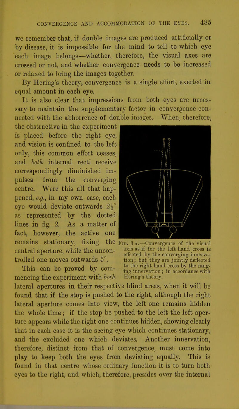 we remember that, if double images are produced artificially or by disease, it is impossible for the mind to tell to which eye each image belongs—whether, therefore, the visual axes are crossed or not, and whether convergence needs to be increased or relaxed to bring the images together. By Hering's theory, convergence is a single effort, exerted in equal amount in each eye. It is also clear that impressions from both eyes are neces- sary to maintain the supplementary factor in convergence con- nected with the abhorrence of double images. When, therefore, the obstructive in the experiment is placed before the right eye, and vision is confined to the left only, this common effort ceases, and both internal recti receive correspondingly diminished im- pulses from the converging centre. Were this all that hap- pened, e.g., in my own case, each eye would deviate outwards 2£° as represented by the dotted lines in fig. 2. As a matter of fact, however, the active one remains stationary, fixing the central aperture, while the uncon- trolled one moves outwards 5°. This can be proved by com- mencing the experiment with both lateral apertures in their respective blind areas, when it will be found that if the stop is pushed to the right, although the right lateral aperture comes into view, the left one remains hidden the whole time; if the stop be pushed to the left the left aper- ture appears while the right one continues hidden, showing clearly that in each case it is the saeing eye which continues stationary, and the excluded one which deviates. Another innervation, therefore, distinct from that of convergence, must come into play to keep both the eyes from deviating equally. This is found in that centre whose ordinary function it is to turn both eyes to the right, and which, therefore, presides over the internal Fig. 3 a.—Convergence of the visual axis as if for the left hand cross is effected by the converging innerva- tion; but they are jointly deflected to the right hand cross by the rang- ing innervation; in accordance with Hering's theory.