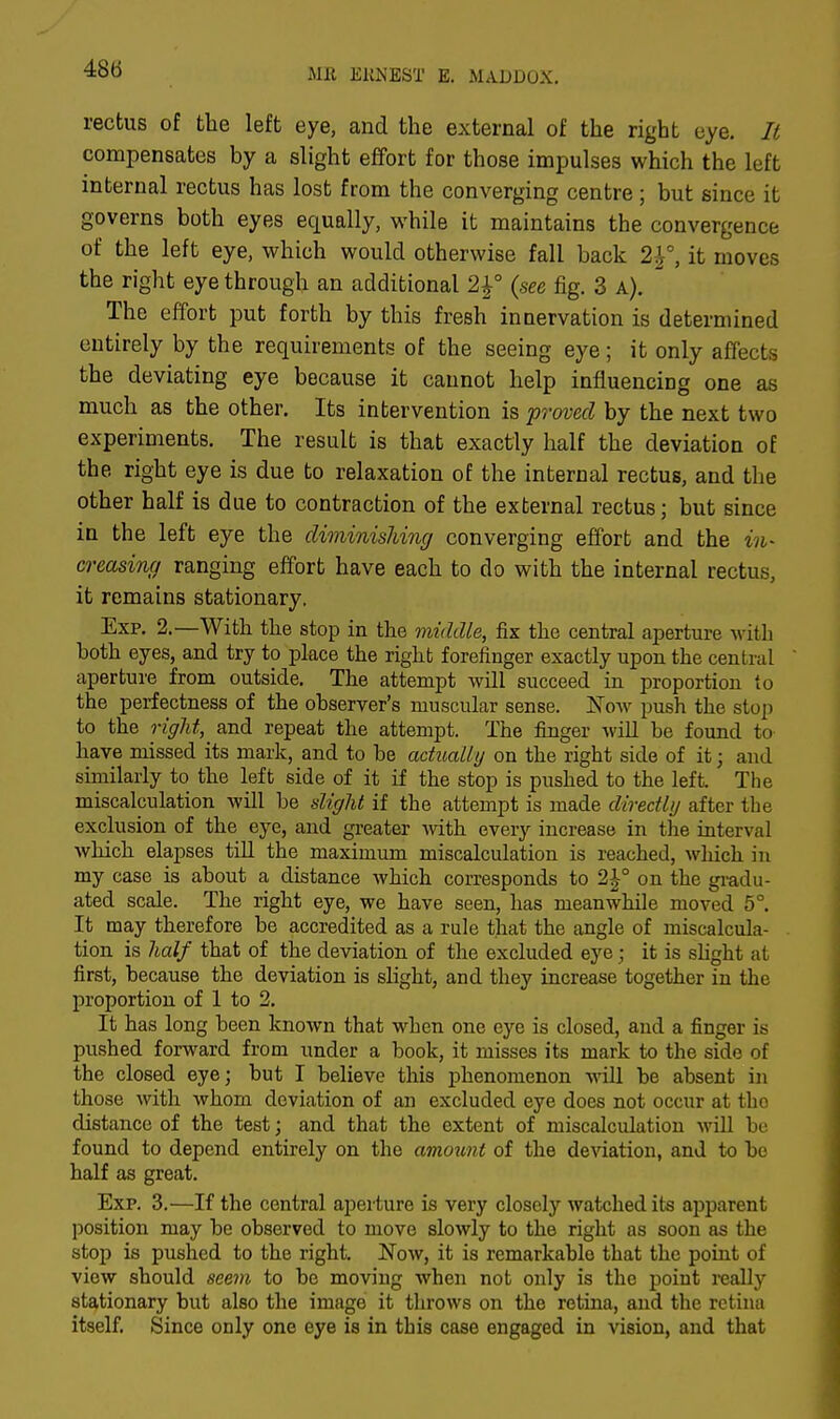 rectus of the left eye, and the external of the right eye. It compensates by a slight effort for those impulses which the left internal rectus has lost from the converging centre ; but since it governs both eyes equally, while it maintains the convergence of the left eye, which would otherwise fall back 2|°, it moves the right eye through an additional 2\° (see fig. 3 a). The effort put forth by this fresh innervation is determined entirely by the requirements of the seeing eye; it only affects the deviating eye because it cannot help influencing one as much as the other. Its intervention is proved by the next two experiments. The result is that exactly half the deviation of the right eye is due to relaxation of the internal rectus, and the other half is due to contraction of the external rectus; but since in the left eye the diminishing converging effort and the in- creasing ranging effort have each to do with the internal rectus, it remains stationary. Exp. 2.—With the stop in the middle, fix the central aperture with Loth eyes, and try to place the right forefinger exactly upon the central aperture from outside. The attempt will succeed in proportion to the perfectness of the observer's muscular sense. Now push the stop to the right, and repeat the attempt. The finger will be found to have missed its mark, and to be actually on the right side of it ■ and similarly to the left side of it if the stop is pushed to the left. The miscalculation will be slight if the attempt is made directly after the exclusion of the eye, and greater with every increase in the interval which elapses till the maximum miscalculation is reached, which in my case is about a distance which corresponds to 2|-° on the gradu- ated scale. The right eye, we have seen, has meanwhile moved 5°. It may therefore be accredited as a rule that the angle of miscalcula- tion is half that of the deviation of the excluded eye; it is slight at first, because the deviation is slight, and they increase together in the proportion of 1 to 2. It has long been known that when one eye is closed, and a finger is pushed forward from under a book, it misses its mark to the side of the closed eye; but I believe this phenomenon will be absent in those with whom deviation of an excluded eye does not occur at the distance of the test; and that the extent of miscalculation will be found to depend entirely on the amount of the deviation, and to bo half as great. Exp. 3.—If the central aperture is very closely watched its apparent position may be observed to move slowly to the right as soon as the stop is pushed to the right. Now, it is remarkable that the point of view should seem to be moving when not only is the point really stationary but also the image it throws on the retina, and the retina itself. Since only one eye is in this case engaged in vision, and that
