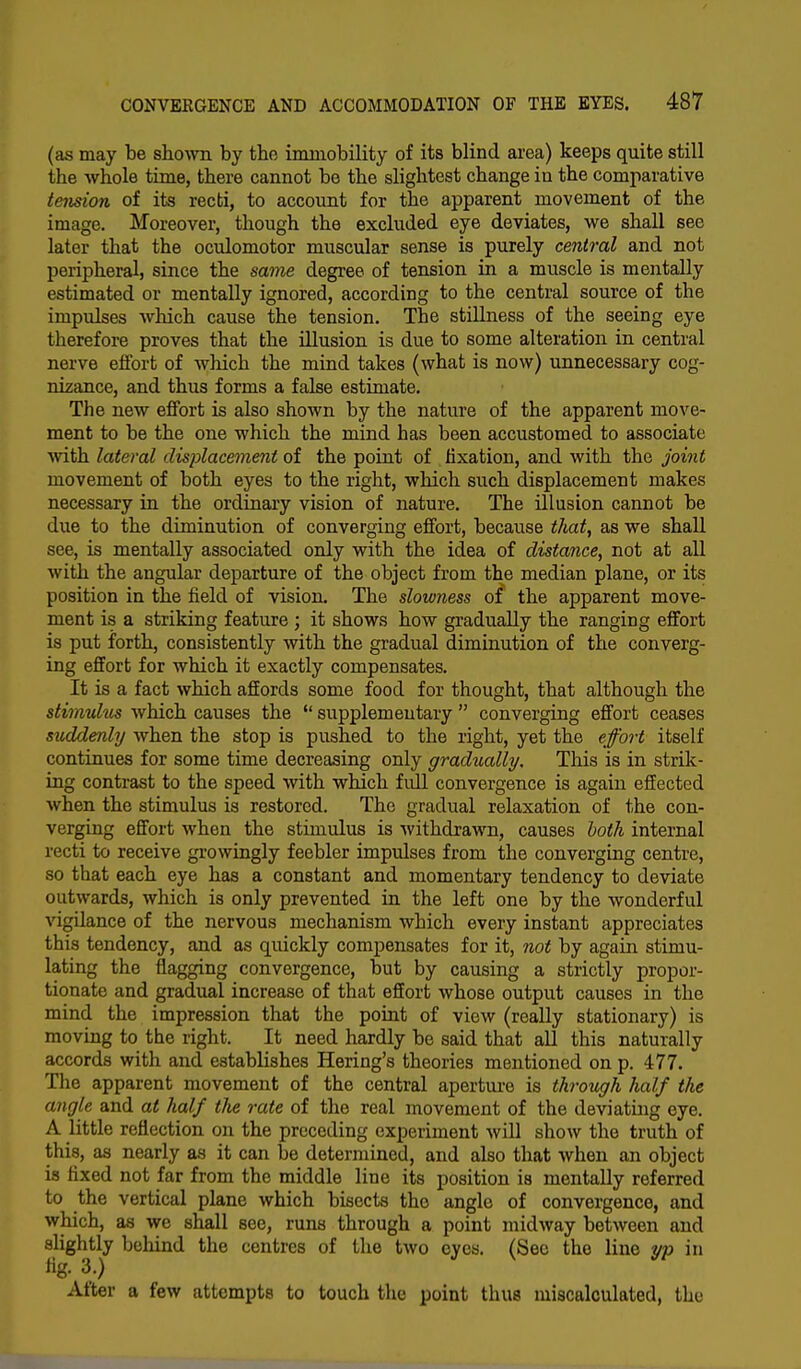 (as may be shown by the immobility of its blind area) keeps quite still the whole time, there cannot be the slightest change in the comparative tension of its recti, to account for the apparent movement of the image. Moreover, though the excluded eye deviates, we shall see later that the oculomotor muscular sense is purely central and not peripheral, since the same degree of tension in a muscle is mentally estimated or mentally ignored, according to the central source of the impulses which cause the tension. The stillness of the seeing eye therefore proves that the illusion is due to some alteration in central nerve effort of which the mind takes (what is now) unnecessary cog- nizance, and thus forms a false estimate. The new effort is also shown by the nature of the apparent move- ment to be the one which the mind has been accustomed to associate with lateral displacement of the point of fixation, and with the joint movement of both eyes to the right, which such displacement makes necessary in the ordinary vision of nature. The illusion cannot be due to the diminution of converging effort, because that, as we shall see, is mentally associated only with the idea of distance, not at all with the angular departure of the object from the median plane, or its position in the field of vision The slowness of the apparent move- ment is a striking feature ; it shows how gradually the ranging effort is put forth, consistently with the gradual diminution of the converg- ing effort for which it exactly compensates. It is a fact which affords some food for thought, that although the stimulus which causes the  supplementary  converging effort ceases suddenly when the stop is pushed to the right, yet the effort itself continues for some time decreasing only gradually. This is in strik- ing contrast to the speed with which full convergence is again effected when the stimulus is restored. The gradual relaxation of the con- verging effort when the stimulus is withdrawn, causes both internal recti to receive growingly feebler impulses from the converging centre, so that each eye has a constant and momentary tendency to deviate outwards, which is only prevented in the left one by the wonderful vigilance of the nervous mechanism which every instant appreciates this tendency, and as quickly compensates for it, not by again stimu- lating the flagging convergence, but by causing a strictly propor- tionate and gradual increase of that effort whose output causes in the mind the impression that the point of view (really stationary) is moving to the right. It need hardly be said that all this naturally accords with and establishes Hering's theories mentioned on p. 477. The apparent movement of the central aperture is through half the angle and at half the rate of the real movement of the deviating eye. A little reflection on the preceding experiment will show the truth of this, as nearly as it can be determined, and also that when an object is fixed not far from the middle line its position is mentally referred to the vertical plane which bisects the angle of convergence, and which, as we shall see, runs through a point midway between and slightly behind the centres of the two eyes. (Sec the line yp in fig. 3.) After a few attempts to touch the point thus miscalculated, the