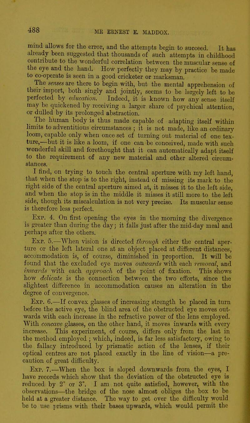 mind allows for the error, and the attempts begin to succeed. It has already been suggested that thousands of such attempts in childhood contribute to the wonderful correlation between the muscular sense of the eye and the hand. How perfectly they may by practice be made to co-operate is seen in a good cricketer or marksman. The senses are there to begin with, but the mental apprehension of their import, both singly and jointly, seems to be largely left to be perfected by education. Indeed, it is known how any sense itself may be quickened by receiving a larger share of psychical attention, or dulled by its prolonged abstraction. The human body is thus made capable of adapting itself within limits to adventitious circumstances ; it is not made, like an ordinary loom, capable only when once set of turning out material of one tex- ture,—but it is like a loom, if one can be conceived, made with such wonderful skill and forethought that it can automatically adapt itself to the requirement of any new material and other altered circum- stances. I find, on trying to touch the central aperture with my left hand, that when the stop is to the right, instead of missing its mark to the right side of the central aperture aimed at, it misses it to the left side, and when the stop is in the middle it misses it still more to the left side, though its miscalculation is not very precise. Its muscular sense is therefore less perfect. Exp. 4. On first opening the eyes in the morning the divergence is greater than during the day; it falls just after the mid-day meal and perhaps after the others. Exp. 5.—When vision is directed through either the central aper- ture or the left lateral one at an object placed at different distances, accommodation is, of course, diminished in proportion. It will be found that the excluded eye moves outwards with each removal, and inwards with each approach of the point of fixation. This shows how delicate is the connection between the two efforts, since the slightest difference in accommodation causes an alteration in the degree of convergence. Exp. 6.—If convex glasses of increasing strength be placed in turn before the active eye, the blind area of the obstructed eye moves out- wards with each increase in the refractive power of the lens employed. With concave glasses, on the other hand, it moves inwards with every increase. This experiment, of course, differs only from the last in the method employed ; which, indeed, is far less satisfactory, owing to the fallacy introduced by prismatic action of the lenses, if their optical centres are not placed exactly in the line of vision—a pre- caution of great difficulty. Exp. 7.—When the box is sloped downwards from the eyes, I have records which show that the deviation of the obstructed eye is reduced by 2° or 3°. I am not quite satisfied, however, with the observations—the bridge of the nose almost obliges the box to be held at a greater distance. The way to get over the difficulty would be to use prisms with their bases upwards, which would permit the