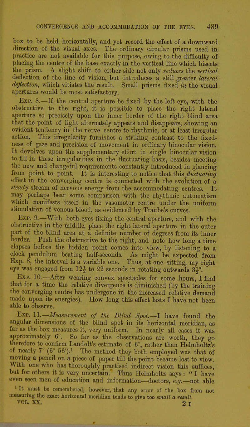 box to be held horizontally, and yet record the effect of a downward direction of the visual axes. The ordinary circular prisms used in practice are not available for this purpose, owing to the difficulty of placing the centre of the base exactly in the vertical line which bisects the prism. A slight shift to either side not only reduces the vertical deflection of the line of vision, but introduces a still greater lateral deflection, which vitiates the result. Small prisms fixed in the visual apertures would be most satisfactory. Exp. 8.—If the central aperture be fixed by the left eye, with the obstructive to the right, it is possible to place the right lateral aperture so precisely upon the inner border of the right blind area that the point of light alternately appears and disappears, showing an evident tendency in the nerve centre to rhythmic, or at least irregular action. This irregularity furnishes a striking contrast to the fixed- ness of gaze and precision of movement in ordinary binocular vision. It devolves upon the supplementary effort in single binocular vision to fill in these irregularities in the fluctuating basis, besides meeting the new and changeful requirements constantly introduced in glancing from point to point. It is interesting to notice that this fluctuating effect in the converging centre is connected with the evolution of a steady stream of nervous energy from the accommodating centres. It may perhaps bear some comparison with the rhythmic automatism which manifests itself in the vasomotor centre under the uniform stimulation of venous blood, as evidenced by Traube's curves. Exp. 9.—With both eyes fixing the central aperture, and with the obstructive in the middle, place the right lateral aperture in the outer part of the blind area at a definite number of degrees from its inner border. Push the obstructive to the right, and note how long a time elapses before the hidden point comes into view, by listening to a clock pendulum beating half-seconds. As might be expected from Exp. 8, the interval is a variable one. Thus, at one sitting, my right eye was engaged from 12£ to 22 seconds in rotating outwards 3£°. Exp. 10.—After wearing convex spectacles for some hours, I find that for a time the relative divergence is diminished (by the training the converging centre has undergone in the increased relative demand made upon its energies). How long this effect lasts I have not been able to observe. Exp. 11.—Measurement of the Blind Spot.—I have found the angular dimensions of the blind spot in its horizontal meridian, as far as the box measures it, very uniform. In nearly all cases it was approximately 6°. So far as the observations are worth, they go therefore to confirm Landolt's estimate of 6°, rather than Helmholtz's of nearly 7° (6° 56').1 The method they both employed was that of moving a pencil on a piece of paper till the point became lost to view. With one who has thoroughly practised indirect vision this suffices, but for others it is very uncertain. Thus Helmholtz says :  I have even seen men of education and information—doctors, e.g.—not able 1 It must bo remembered, however, that any error of the box from not measuring the exact horizontal meridian tends to give too small a result. VOL. XX. 2 I