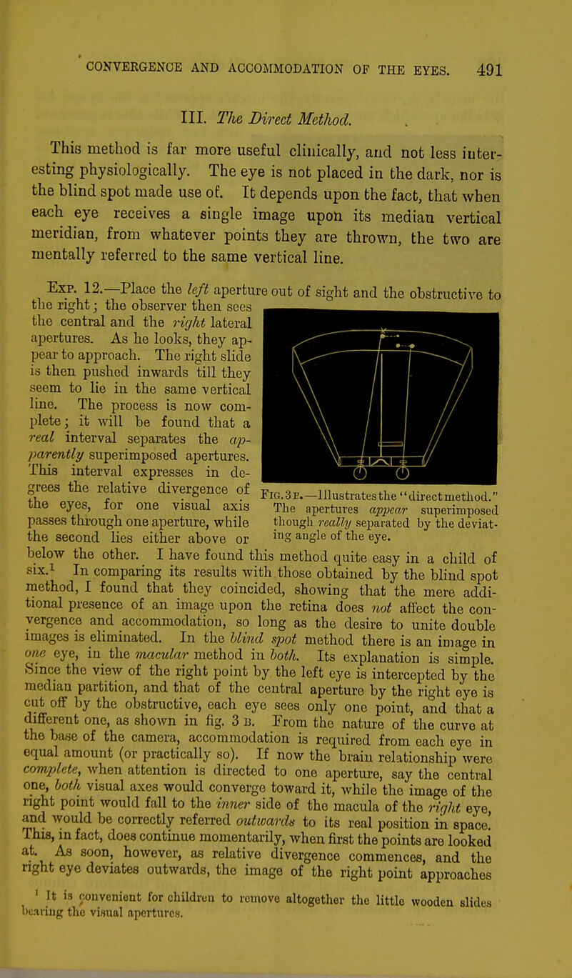 III. The Direct Method. This method is far more useful clinically, and not less inter- esting physiologically. The eye is not placed in the dark, nor is the blind spot made use of. It depends upon the fact, that when each eye receives a single image upon its median vertical meridian, from whatever points they are thrown, the two are mentally referred to the same vertical line. Exp. 12.—Place the left aperture out of sight and the obstructive to the right; the observer then sees the central and the right lateral apertures. As he looks, they ap- pear to approach. The right slide is then pushed inwards till they seem to lie in the same vertical line. The process is now com- plete; it will be found that a real interval separates the ap- parently superimposed apertures. This interval expresses in de- grees the relative divergence of the eyes, for one visual axis passes through one aperture, while the second lies either above or below the other. I have found this method quite easy in a child of six.1 In comparing its results with those obtained by the blind spot method, I found that they coincided, showing that the mere addi- tional presence of an image upon the retina does not affect the con- vergence and accommodation, so long as the desire to unite double images is eliminated. In the blind spot method there is an image in one eye, in the macular method in both. Its explanation is simple. Since the view of the right point by the left eye is intercepted by the median partition, and that of the central aperture by the right eye is cut off by the obstructive, each eye sees only one point, and that a different one, as shown in fig. 3 b. From the nature of the curve at the base of the camera, accommodation is required from each eye in equal amount (or practically so). If now the brain relationship were complete, when attention is directed to one aperture, say the central one, both visual axes would converge toward it, while the image of the right point would fall to the inner side of the macula of the right eye, and would be correctly referred outwards to its real position in space! This, in fact, does continue momentarily, when first the points are looked at As soon, however, as relative divergence commences, and the right eye deviates outwards, the image of the right point approaches 1 It is convenient for children to remove altogether the little wooden slides bearing the visual apertures. Fig. 3 e. —Illustrates the  direct method. The apertures ap2>car superimposed though really separated by the deviat- ing angle of the eye.