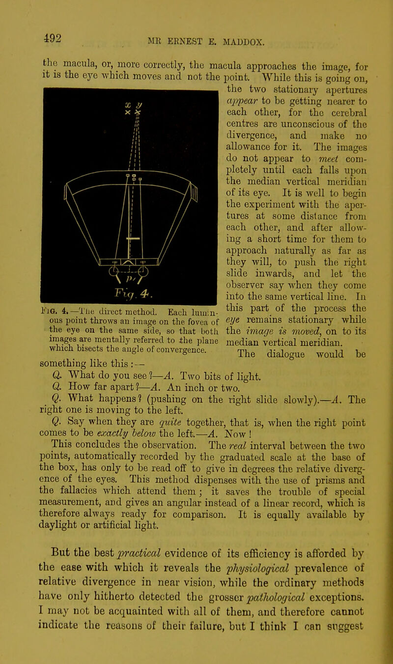 192 the macula, or, more correctly, the macula approaches the image, for it is the eye which moves and not the point. While this is going on, the two stationary apertures appear to be getting nearer to each other, for the cerebral centres are unconscious of the divergence, and make no allowance for it. The images do not appear to meet com- pletely until each falls upon the median vertical meridian of its eye. It is well to begin the experiment with the aper- tures at some distance from each other, and after allow- ing a short time for them to approach naturally as far as they will, to push the right slide inwards, and let the observer say when they come into the same vertical line. In this part of the process the eye remains stationary while the image is moved, on to its median vertical meridian. The dialogue would h'lQ. 4.—-The direct method. Each luni:n- ous point throws an image on the fovea of the eye on the same side, so that botli images are mentally referred to ±he plane which bisects the angle of convergence. be something like this : — Q. What do you see ?—A. Two bits of light. Q. How far apart ?—A. An inch or two. _ Q. What happens? (pushing on the right slide slowly).—A. The right one is moving to the left. Q. Say when they are quite together, that is, when the right point comes to be exactly beloiu the left.—A. JSTow ! This concludes the observation. The real interval between the two points, automatically recorded by the graduated scale at the base of the box, has only to be read off to give in degrees the relative diverg- ence of the eyes. This method dispenses with the use of prisms and the fallacies which attend them; it saves the trouble of special measurement, and gives an angular instead of a linear record, which is therefore always ready for comparison. It is equally available by daylight or artificial light. But the best practical evidence of its efficiency is afforded by the ease with which it reveals the physiological prevalence of relative divergence in near vision, while the ordinary methods have only hitherto detected the grosser patlwlogical exceptions. I may not be acquainted with all of them, and therefore cannot