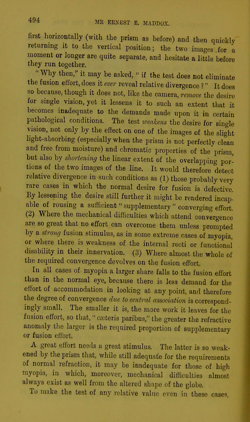 first horizontally (with the prism as before) and then quickly returning it to the vertical position; the two images for a moment or longer are quite separate, and hesitate a little before they run together. Why then, it may be asked,  if the test does not eliminate the fusion effort, does it ever reveal relative divergence ? It does so because, though it does not, like the camera, remove the desire for single vision, yet it lessens it to such an extent that it becomes inadequate to the demands made upon it in certain pathological conditions. The test weakens the desire for single vision, not only by the effect on one of the images of the slight light-absorbing (especially when the prism is not perfectly clean and free from moisture) and chromatic properties of the prism, but also by shortening the linear extent of the overlapping por- tions of the two images of the line. It would therefore detect relative divergence in such conditions as (1) those probably very rare cases in which the normal desire for fusion is defective. By lessening the desire still further it might be rendered incap- able of rousing a sufficient  supplementary  converging effort. (2) Where the mechanical difficulties which attend convergence are so great that no effort can overcome them unless prompted by a strong fusion stimulus, as in some extreme cases of myopia, or where there is weakness of the internal recti or functional disability in their innervation. (3) Where almost the whole of the required convergence devolves on the fusion effort. In all cases of myopia a larger share falls to the fusion effort than in the normal eye, because there is less demand for the effort of accommodation in looking at any point, and therefore the degree of convergence due to central association is correspond- ingly small. The smaller it is, the more work it leaves for the fusion effort, so that, ceteris paribus, the greater the refractive anomaly the larger is the required proportion of supplementary or fusion effort. A great effort needs a great stimulus. The latter is so weak- ened by the prism that, while still adequate for the requirements of normal refraction, it may be inadequate for those of high myopia, in which, moreover, mechanical difficulties almost always exist as well from the altered shape of the globe. To make the test of any relative value even in these cases,