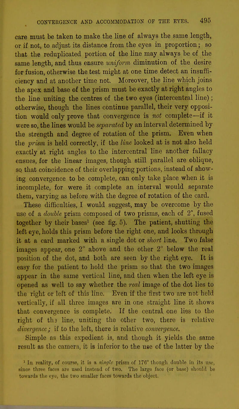 care must be taken to make the line of always the same length, or if not, to adjust its distance from the eyes in proportion; so that the reduplicated portion of the line may always he of the same length, and thus ensure uniform, diminution of the desire for fusion, otherwise the test might at one time detect an insuffi- ciency and at another time not. Moreover, the line which joins the apex and base of the prism must be exactly at right angles to the line uniting the centres of the two eyes (intercentral line); otherwise, though the lines continue parallel, their very opposi- tion would only prove that convergence is not complete—if it were so, the lines would be separated by an interval determined by the strength and degree of rotation of the prism. Even when the 'prism is held correctly, if the line looked at is not also held exactly at right angles to the intercentral line another fallacy ensues, for the linear images, though still parallel are oblique, sq that coincidence of their overlapping portions, instead of show- ing convergence to be complete, can only take place when it is incomplete, for were it complete an interval would separate them, varying as before with the degree of rotation of the card. These difficulties, I would suggest, may be overcome by the use of a double prism composed of two prisms, each of 2°, fused together by their bases1 (see fig. 5). The patient, shutting the left eye, holds this prism before the right one, and looks through it at a card marked with a single dot or short line. Two false images appear, one 2° above and the other 2° below the real position of the dot, and both are seen by the right eye. It is easy for the patient to hold the prism so that the two images appear in the same vertical line, and then when the left eye is opened as well to say whether the real image of the dot lies to the right or left of this line. Even if the first two are not held vertically, if all three images are in one straight line it shows that convergence is complete. If the central, one lies to the right of tli 2 line, uniting the other two, there is relative divergence ; if to the left, there is relative convergence. Simple as this expedient is, and though it yields the same result as the camera, it is inferior to the use of the latter by the 1 In reality, of course, it is a single prism of 17G° though double in its use, since three faces are used instead of two. The largo face (or base) should be towards the eye, the two smaller faces towards the object.