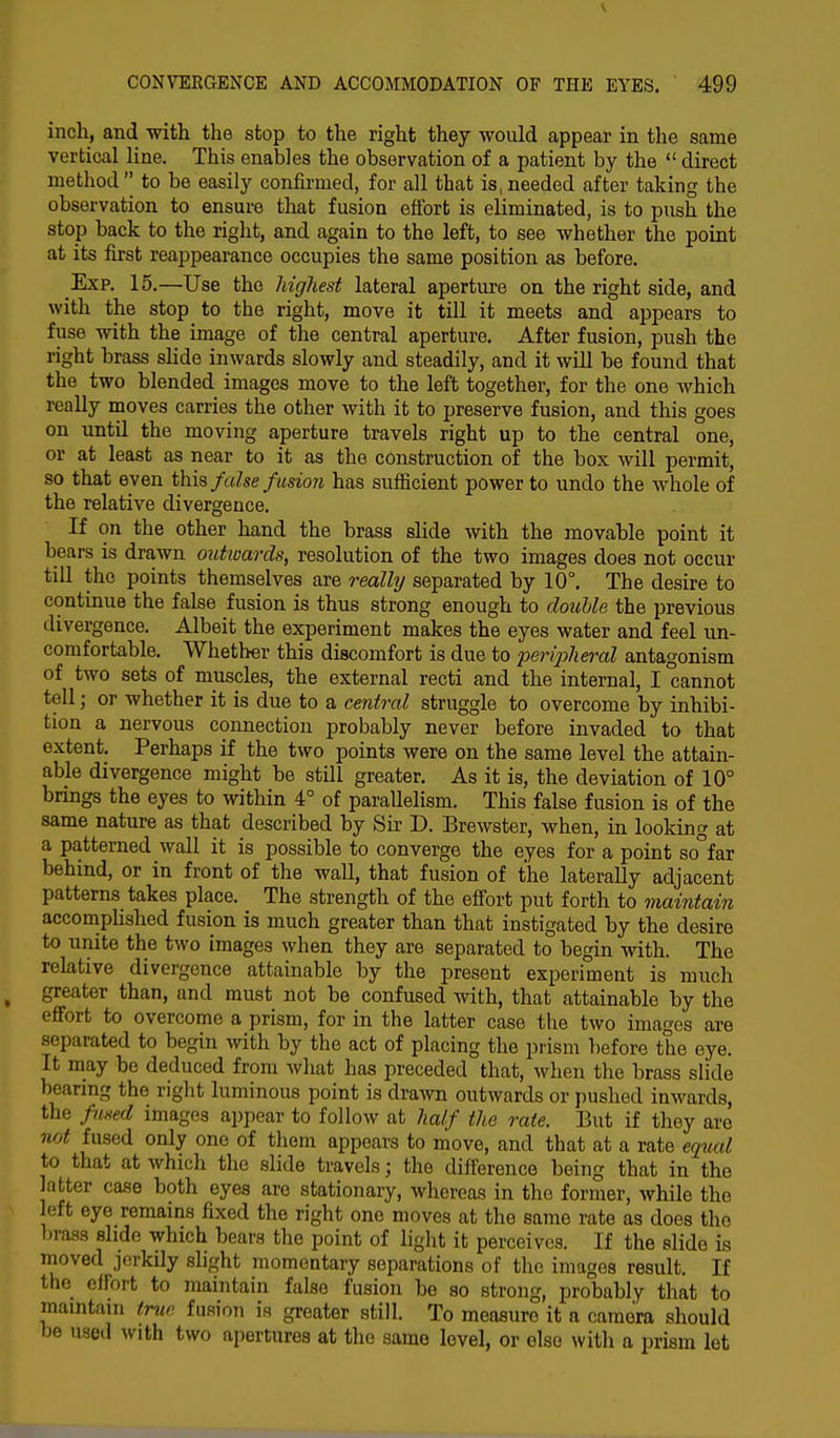 inch, and with the stop to the right they would appear in the same vertical line. This enables the observation of a patient by the  direct method  to be easily confirmed, for all that is, needed after taking the observation to ensure that fusion effort is eliminated, is to push the stop back to the right, and again to the left, to see whether the point at its first reappearance occupies the same position as before. Exp. 15.—Use the higliest lateral aperture on the right side, and with the stop to the right, move it till it meets and appears to fuse with the image of the central aperture. After fusion, push the right brass slide inwards slowly and steadily, and it will be found that the two blended images move to the left together, for the one which really moves carries the other with it to preserve fusion, and this goes on until the moving aperture travels right up to the central one, or at least as near to it as the construction of the box will permit, so that even this false fusion has sufficient power to undo the whole of the relative divergence. If on the other hand the brass slide with the movable point it bears is drawn outwards, resolution of the two images does not occur till the points themselves are really separated by 10°. The desire to continue the false fusion is thus strong enough to double the previous divergence. Albeit the experiment makes the eyes water and feel un- comfortable. Whether this discomfort is due to peripheral antagonism of two sets of muscles, the external recti and the internal, I cannot tell; or whether it is due to a central struggle to overcome by inhibi- tion a nervous connection probably never before invaded to that extent. Perhaps if the two points were on the same level the attain- able divergence might be still greater. As it is, the deviation of 10° brings the eyes to within 4° of parallelism. This false fusion is of the same nature as that described by Sir D. Brewster, when, in looking at a patterned wall it is possible to converge the eyes for a point so°far behind, or in front of the wall, that fusion of the laterally adjacent patterns takes place. The strength of the effort put forth to maintain accomplished fusion is much greater than that instigated by the desire to unite the two images when they are separated to begin with. The relative divergence attainable by the present experiment is much greater than, and must not be confused with, that attainable by the effort to overcome a prism, for in the latter case the two images are separated to begin with by the act of placing the prism before the eye. It may be deduced from what has preceded that, when the brass slide bearing the right luminous point is drawn outwards or pushed wards, the fused images appear to follow at half the rate. But if they are not fused only one of them appears to move, and that at a rate equal to that at which the slide travels; the difference being that in the atter case both eyes are stationary, whereas in the former, while the left eye remains fixed the right one moves at the same rate as does the brass slide which bears the point of light it perceives. If the slide is moved jerkily slight momentary separations of the images result. If the effort to maintain false fusion be so strong, probably that to maintain true fusion is greater still. To measure it a camera should be used with two apertures at the same level, or else with a prism let