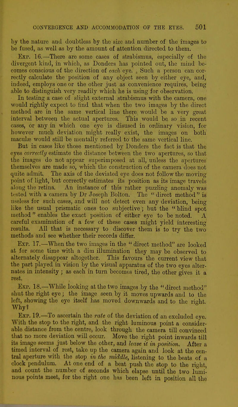 by the nature aud doubtless by the size aud number of the images to be fused, as well as by the amount of attention directed to them. Exp. 16.—There are some cases of strabismus, especially of the divergent kind, in which, as Donders has pointed out, the mind be- comes conscious of the direction of each eye. ,L Such a person can cor- rectly calculate the position of any object seen by either eye, and, indeed, employs one or the other just as convenience requires, being able to distinguish very readily which he is using for observation. In testing a case of slight external strabismus with the camera, one would rightly expect to Hnd that when the two images by the direct method are in the same vertical line there would be a very great interval between the actual apertures. This would be so in recent cases, or any in which one eye is disused in ordinary vision, for however much deviation might really exist, the images on both maculae would still be mentally referred to the same vertical line. But in cases like those mentioned by Donders the fact is that the eyes correctly estimate the distance between the two apertures, so that the images do not appear superimposed at all, unless the apertures themselves are made so, which the construction of the camera does not quite admit. The axis of the deviated eye does not follow the moving point of light, but correctly estimates its position as its image travels along the retina. An instance of this rather puzzling anomaly was tested with a camera by Dr Joseph Bolton. The  direct method  is useless for such cases, and will not detect even any deviation, being like the usual prismatic ones too subjective; but the  blind spot method  enables the exact position of either eye to be noted. A careful examination of a few of these cases might yield interesting results. All that is necessary to discover them is to try the two methods and see whether their records differ. Exp. 17.—When the two images in the  direct method are looked at for some time with a dim illumination they may be observed to alternately disappear altogether. This favours the current view that the part played in vision by the visual apparatus of the two eyes alter- nates in intensity ; as each in turn becomes tired, the other gives it a rest. Exp. 18.—While looking at the two images by the direct method shut the right eye; the image seen by it moves upwards and to the left, showing the eye itself has moved downwards and to the rmht. Why? Exp. 19.—To ascertain the rate of the deviation of an excluded eye. With the stop to the right, and the right luminous point a consider- able distance from the centre, look through the camera till convinced that no more deviation will occur. Move the right point inwards till its image seems just below the other, and leave it in position. After a timed interval of rest, take up the camera again and look at the cen- tral aperture with the stop in tlie middle, listening to the beats of a clock pendulum. At one end of a beat push the stop to the right, and count the number of seconds which elapse until the two lumi- nous points meet, for the right one has been left in position all the