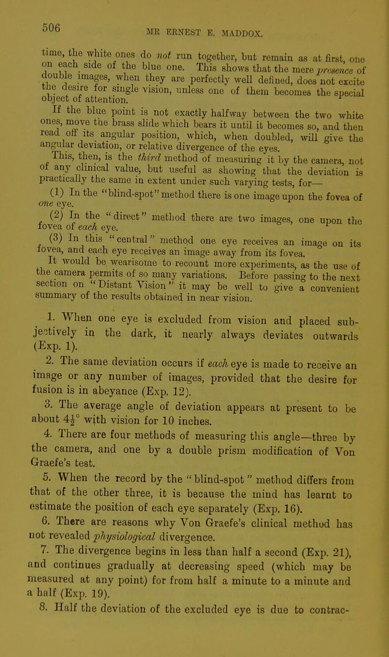 MR ERNEST E. MA.DDOX. time, the white ones do not run together, but remain as at first, one on each side of the blue one. This shows that the mere presence of double images, when they are perfectly well defined, does not excite tbe desire for single vision, unless one of them becomes the special object of attention. If the blue point is not exactly halfway between the two white ones, move the brass slide which bears it until it becomes so, and then read oil its angular position, which, when doubled, will give the angular deviation, or relative divergence of the eyes. This, then, is the third method of measuring it by the camera, not of any clinical value, but useful as showing that the deviation is practically the same in extent under such varying tests, for (1) In the blind-spot method there is one image upon the fovea of one eye. (2) In the direct method there are two images, one upon the fovea of each eye. (3) In this central methqd one eye receives an image on its fovea, and each eye receives an image away from its fovea. It would be wearisome to recount more experiments, as the use of the camera permits of so many variations. Before passing to the next section on Distant Vision it may be well to give a convenient summary of the results obtained in near vision. 1. When one eye is excluded from vision and placed sub- jectively in the dark, it nearly always deviates outwards (Exp. 1). 2. The same deviation occurs if each eye is made to receive an image or any number of images, provided that the desire for fusion is in abeyance (Exp. 12). 3. The average angle of deviation appears at present to be about 4£° with vision for 10 inches. 4. There are four methods of measuring this angle three by the camera, and one by a double prism modification of Von Graefe's test. 5. When the record by the  blind-spot method differs from that of the other three, it is because the miud has learnt to estimate the position of each eye separately (Exp. 16). 6. There are reasons why Von Graefe's clinical method has not revealed physiological divergence. 7. The divergence begins in less than half a second (Exp. 21), and continues gradually at decreasing speed (which may be measured at any point) for from half a minute to a minute and a half (Exp. 19). 8. Half the deviation of the excluded eye is due to contrac-