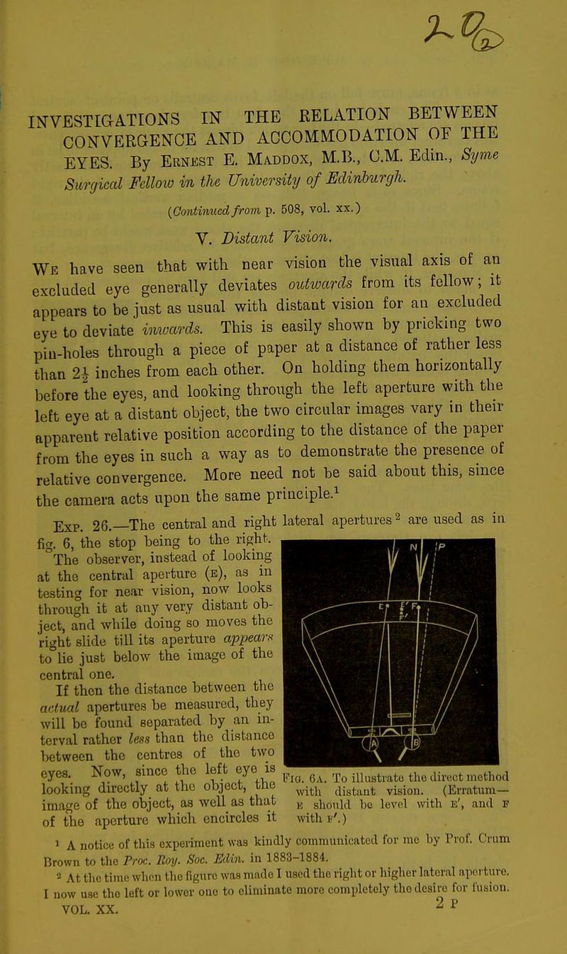 INVESTIGATIONS IN THE RELATION BETWEEN CONVERGENCE AND ACCOMMODATION OF THE EYES. By Ernest E. Maddox, M.B., CM. Edin., Byrne Surgical Fellow in the University of Edinburgh. (Continued from p. 508, vol. xx.) V. Distant Vision. We have seen that with near vision the visual axis of an excluded eye generally deviates outwards from its follow; it appears to be just as usual with distant vision for an excluded eye to deviate imoards. This is easily shown by pricking two pin-holes through a piece of paper at a distance of rather less than 2i inches from each other. On holding them horizontally before the eyes, and looking through the left aperture with the left eye at a distant object, the two circular images vary in their apparent relative position according to the distance of the paper from the eyes in such a way as to demonstrate the presence of relative convergence. More need not be said about this, since the camera acts upon the same principle.1 Exp. 26.—The central and right lateral apertures 2 are used as in fig. 6, the stop being to the right. °The observer, instead of looking at the central aperture (b), as in testing for near vision, now looks through it at any very distant ob- ject, and while doing so moves the right slide till its aperture appear* to lie just below the image of the central one. If then the distance between the actual apertures be measured, they will be found separated by an in- terval rather less than the distance between the centres of the two eyes. Now, since the left eye is ^ ^ ^ tho dimjt method looking directly at the object, tne with difjtant vision> (Erratum— image of the object, as well as that K should bo level with e', and f of the aperture which encircles it with*'.) i A notice of this experiment was kindly communicated for me by Prof. Crum Brown to the Proc. Roy. Soc. Edin. in 1883-1884. a At the time when the figure was mndo I used tho right or higher lateral aperture. I now use tho left or lowor one to eliminate more completely tho desire for fusion. VOL. XX. 2 P