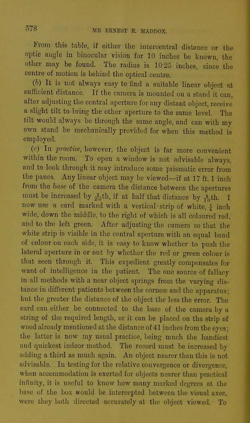 From this table, if either the intercentral distance or the optic angle in binocular vision for 10 inches be known, the other may be found. The radius is 10-25 inches, since the centre of motion is behind the optical centre. (6) It is not always easy to find a suitable linear object at sufficient distance. If the camera is mounted on a stand it can, after adjusting the central aperture for any distant object, receive a slight tilt to bring the other aperture to the same level. The tilt would always be through the same angle, and can with my own stand be mechanically provided for when this method is employed. (c) In practice, however, the object is far more convenient within the room. To open a window is not advisable always, and to look through it may introduce some prismatic error from the panes. Any linear object may be viewed—if at 17 ft. 1 inch from the base of the camera the distance between the apertures must be increased by jfoth, if at half that distance by T*0th. I now use a card marked with a vertical-strip of white, \ inch wide, down the middle, to the right of which is all coloured red, and to the left green. After adjusting the camera so that the white strip is visible in the central aperture with an equal band of colour on each side, it is easy to know whether to push the lateral aperture in or out by whether the red or green colour is that seen through it. This expedient greatly compensates for want of intelligence in the patient. The one source of fallacy in all methods with a near object springs from the varying dis- tance in different patients between the corneas and the apparatus; but the greater the distance of the object the less the error. The card can either be connected to the base of the camera by a string of the required length, or it can be placed on the strip of wood already mentioned at the distance of 41 iuches from the eyes; the latter is now my usual practice, being much the handiest and quickest indoor method. The record must be increased by adding a third as much again. An object nearer than this is not advisable. In testing for the relative convergence or divergence, when accommodation is exerted for objects nearer than practical infinity, it is useful to know how many marked degrees at the base of the box would be intercepted between the visual axes, were they both directed accurately at the object viewed. To