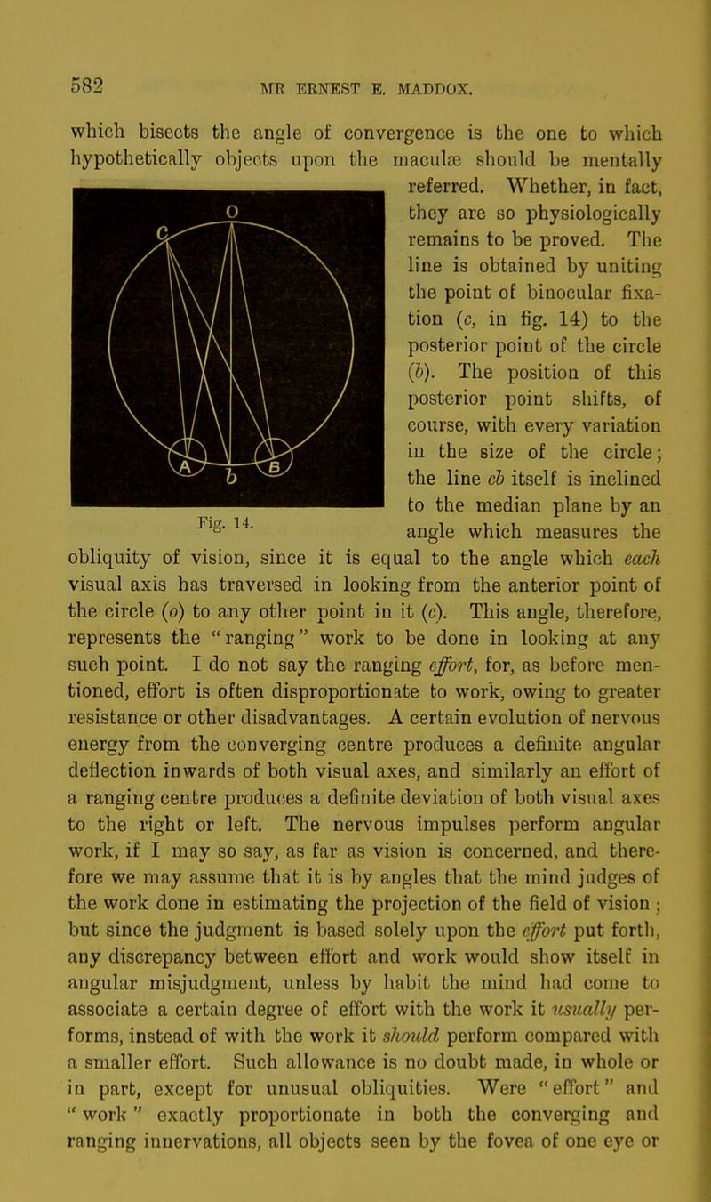 which bisects the angle of convergence is the one to which hypothetical^ objects upon the maculae should be mentally referred. Whether, in fact, they are so physiologically remains to be proved. The line is obtained by uniting the point of binocular fixa- tion (c, in fig. 14) to the posterior point of the circle (b). The position of this posterior point shifts, of course, with every variation in the size of the circle; the line cb itself is inclined to the median plane by an angle which measures the obliquity of vision, since it is equal to the angle which each visual axis has traversed in looking from the anterior point of the circle (o) to any other point in it (c). This angle, therefore, represents the ranging work to be done in looking at any such point. I do not say the ranging effort, for, as before men- tioned, effort is often disproportionate to work, owing to greater resistance or other disadvantages. A certain evolution of nervous energy from the converging centre produces a definite angular deflection inwards of both visual axes, and similarly an effort of a ranging centre produces a definite deviation of both visual axes to the right or left. The nervous impulses perform angular work, if I may so say, as far as vision is concerned, and there- fore we may assume that it is by angles that the mind judges of the work done in estimating the projection of the field of vision ; but since the judgment is based solely upon the effort put forth, any discrepancy between effort and work would show itself in angular misjudgment, unless by habit the mind had come to associate a certain degree of effort with the work it usually per- forms, instead of with the work it should perform compared with a smaller effort. Such allowance is no doubt made, in whole or in part, except for unusual obliquities. Were effort and  work exactly proportionate in both the converging and ranging innervations, all objects seen by the fovea of one eye or