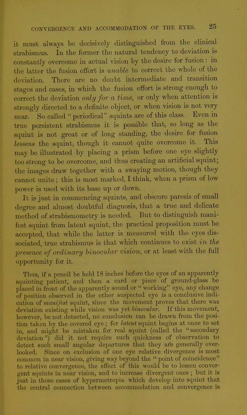 it must always be decisively distinguished from the clinical strabismus. In the former the natural tendency to deviation is constantly overcome in actual vision by the desire for fusion: in the latter the fusion effort is unable to correct the whole of the deviation. There are no doubt intermediate and transition stages and cases, in which the fusion effort is strong enough to correct the deviation only for a time, or only when attention is strongly directed to a definite object, or when vision is not very near. So called  periodical squints are of this class. Even in true persistent strabismus it is possible that, so long as the squint is not great or of long standing, the desire for fusion lessens the squint, though it cannot quite overcome it. This may be illustrated by placing a prism before one eye slightly too strong to be overcome, and thus creating an artificial squint; the images draw together with a swaying motion, though they cannot unite; this is most marked, I think, when a prism of low power is used with its base up or down. It is just in commencing squints, and obscure paresis of small degree and almost doubtful diagnosis, that a true and delicate method of strabismometry is needed. But to distinguish mani- fest squint from latent squint, the practical proposition must be accepted, that while the latter is measured with the eyes dis- sociated, true strabismus is that which continues to exist in the presence of ordinary binocular vision, or at least with the full opportunity for it. Thus, if a pencil be held 18 inches before the eyes of an apparently squinting patient, and then a card or piece of ground-glass be placed in front of the apparently sound or  working eye, any change of position observed in the other suspected eye is a conclusive indi- cation of manifest squint, since the movement proves that there was deviation existing while vision was yet binocular. If this movement, however, be not detected, no conclusion can be drawn from the posi- tion taken by the covered eye ; for latent squint begins at once to set in, and might be mistaken for real squint (called the secondary deviation) did it not require such quickness of observation to detect such small angular departures that they are generally over- looked. Since on exclusion of one eye relative divergence is most common in near vision, giving way beyond the  point of coincidence to relative convergence, the effect of this would be to lessen conver- gent squints in near vision, and to increase divergent ones ; but it is just in those cases of hypermetropia which develop into squint that the central connection between accommodation and convergence is