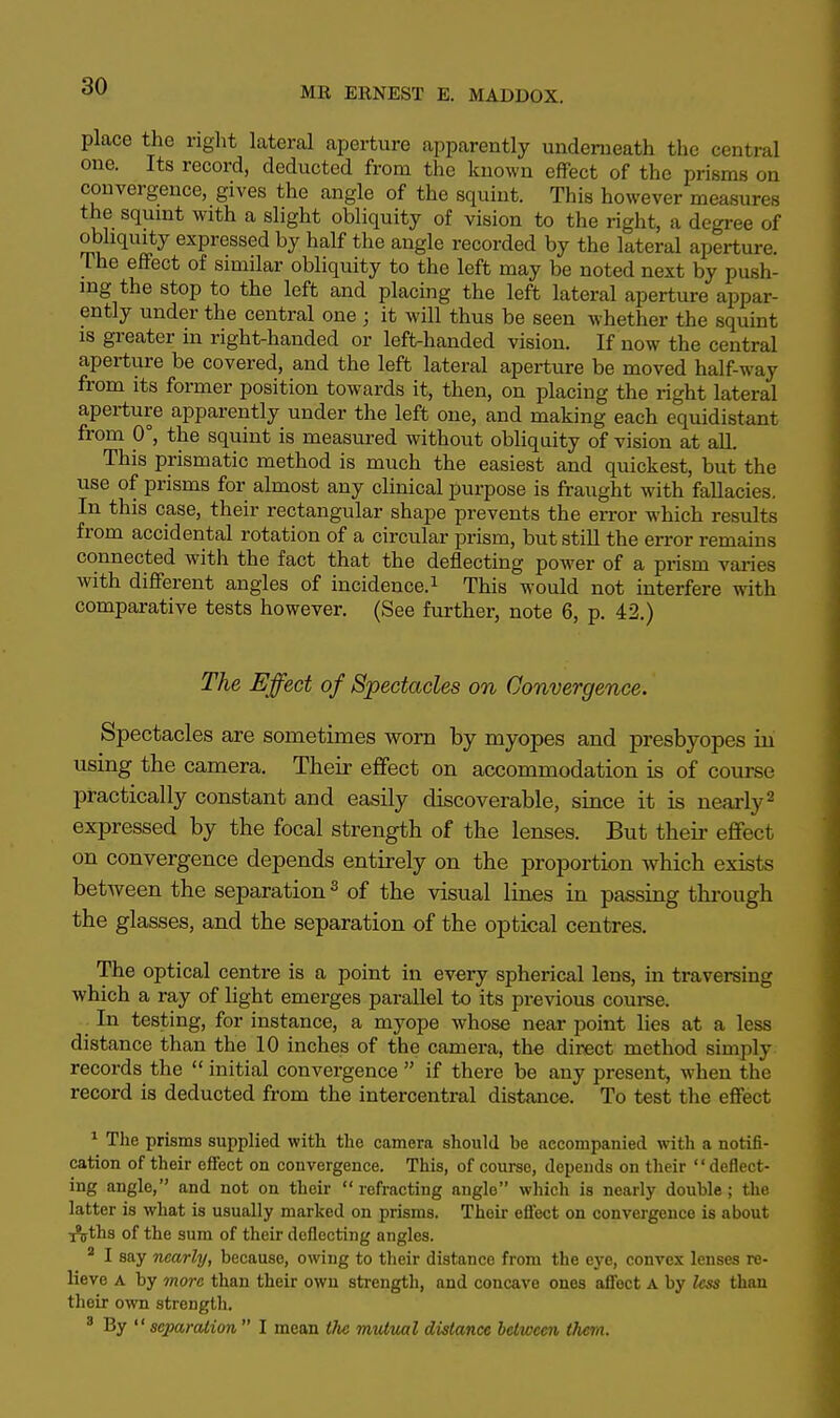 place the right lateral aperture apparently underneath the central one. Its record, deducted from the known effect of the prisms on convergence, gives the angle of the squint. This however measures the squint with a slight obliquity of vision to the right, a degree of obliquity expressed by half the angle recorded by the lateral aperture. The effect of similar obliquity to the left may be noted next by push- ing the stop to the left and placing the left lateral aperture appar- ently under the central one ; it will thus be seen whether the squint is greater in right-handed or left-handed vision. If now the central aperture be covered, and the left lateral aperture be moved half-way from its former position towards it, then, on placing the right lateral aperture apparently under the left one, and making each equidistant from 0°, the squint is measured without obliquity of vision at all. This prismatic method is much the easiest and quickest, but the use of prisms for almost any clinical purpose is fraught with fallacies. In this case, their rectangular shape prevents the error which results from accidental rotation of a circular prism, but still the error remains connected with the fact that the deflecting power of a prism varies with different angles of incidence.1 This would not interfere with comparative tests however. (See further, note 6, p. 42.) The Effect of Spectacles on Convergence. Spectacles are sometimes worn by myopes and presbyopes in using the camera. Their effect on accommodation is of course practically constant and easily discoverable, since it is nearly2 expressed by the focal strength of the lenses. But their effect on convergence depends entirely on the proportion which exists between the separation3 of the visual lines in passing through the glasses, and the separation of the optical centres. The optical centre is a point in every spherical lens, in traversing which a ray of light emerges parallel to its previous course. . In testing, for instance, a myope whose near point lies at a less distance than the 10 inches of the camera, the direct method simply records the  initial convergence  if there be any present, when the record is deducted from the intercentral distance. To test the effect 1 The prisms supplied with the camera should be accompanied with a notifi- cation of their effect on convergence. This, of course, depends on their deflect- ing angle, and not on their refracting angle which is nearly double; the latter is what is usually marked on prisms. Their effect on convergence is about T^ths of the sum of their deflecting angles. 3 I say nearly, because, owing to their distance from the eye, convex lenses re- lieve a by more than their own strength, and concave ones affect A by less than their own strength. 3 By  separation  I mean the mutual distance between them.