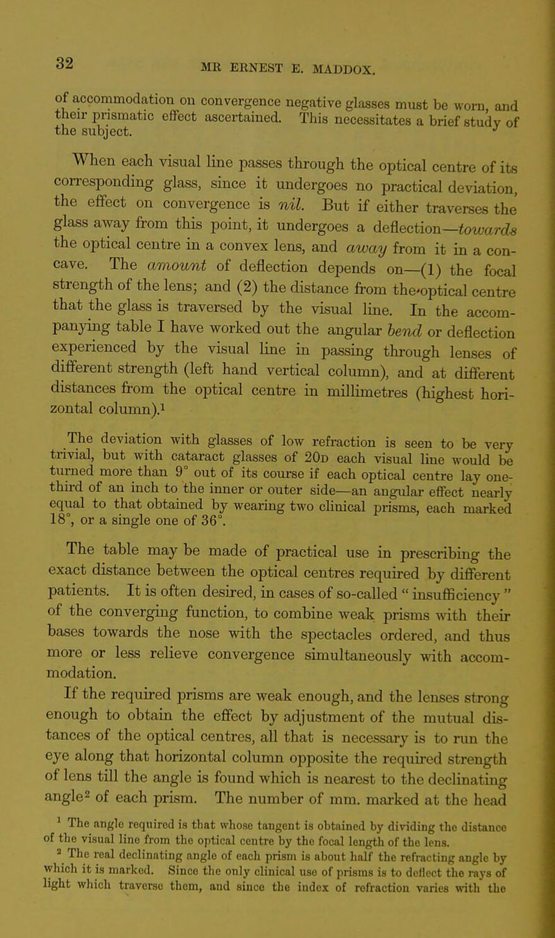 of accommodation ou convergence negative glasses must be worn, and their prismatic effect ascertained. This necessitates a brief study of the subject. J When each visual line passes through the optical centre of its corresponding glass, since it undergoes no practical deviation, the effect on convergence is nil. But if either traverses the glass away from this point, it undergoes a deflection—towards the optical centre in a convex lens, and away from it in a con- cave. The amount of deflection depends on—(1) the focal strength of the lens; and (2) the distance from thcoptical centre that the glass is traversed by the visual line. In the accom- panying table I have worked out the angular bend or deflection experienced by the visual line in passing through lenses of different strength (left hand vertical column), and at different distances from the optical centre in millimetres (highest hori- zontal column).1 The deviation with glasses of low refraction is seen to be very trivial, but with cataract glasses of 20d each visual line would be turned more than 9° out of its course if each optical centre lay one- third of an inch to the inner or outer side—an angular effect nearly equal to that obtained by wearing two clinical prisms, each marked 18°, or a single one of 36°. The table may be made of practical use in prescribing the exact distance between the optical centres required by different patients. It is often desired, in cases of so-called  insufficiency  of the converging function, to combine weak prisms with their bases towards the nose with the spectacles ordered, and thus more or less relieve convergence simultaneously with accom- modation. If the required prisms are weak enough, and the lenses strong enough to obtain the effect by adjustment of the mutual dis- tances of the optical centres, all that is necessary is to run the eye along that horizontal column opposite the required strength of lens till the angle is found which is nearest to the decimating angle2 of each prism. The number of mm. marked at the head 1 The angle required is that whose tangent is obtained by dividing the distance of the visual lino from the optical centre by the focal length of the lens. a The real declinating angle of each prism is about half the refracting angle by which it is marked. Since the only clinical use of prisms is to deflect the rays of light which traverse them, and sinco the index of refraction varies with the
