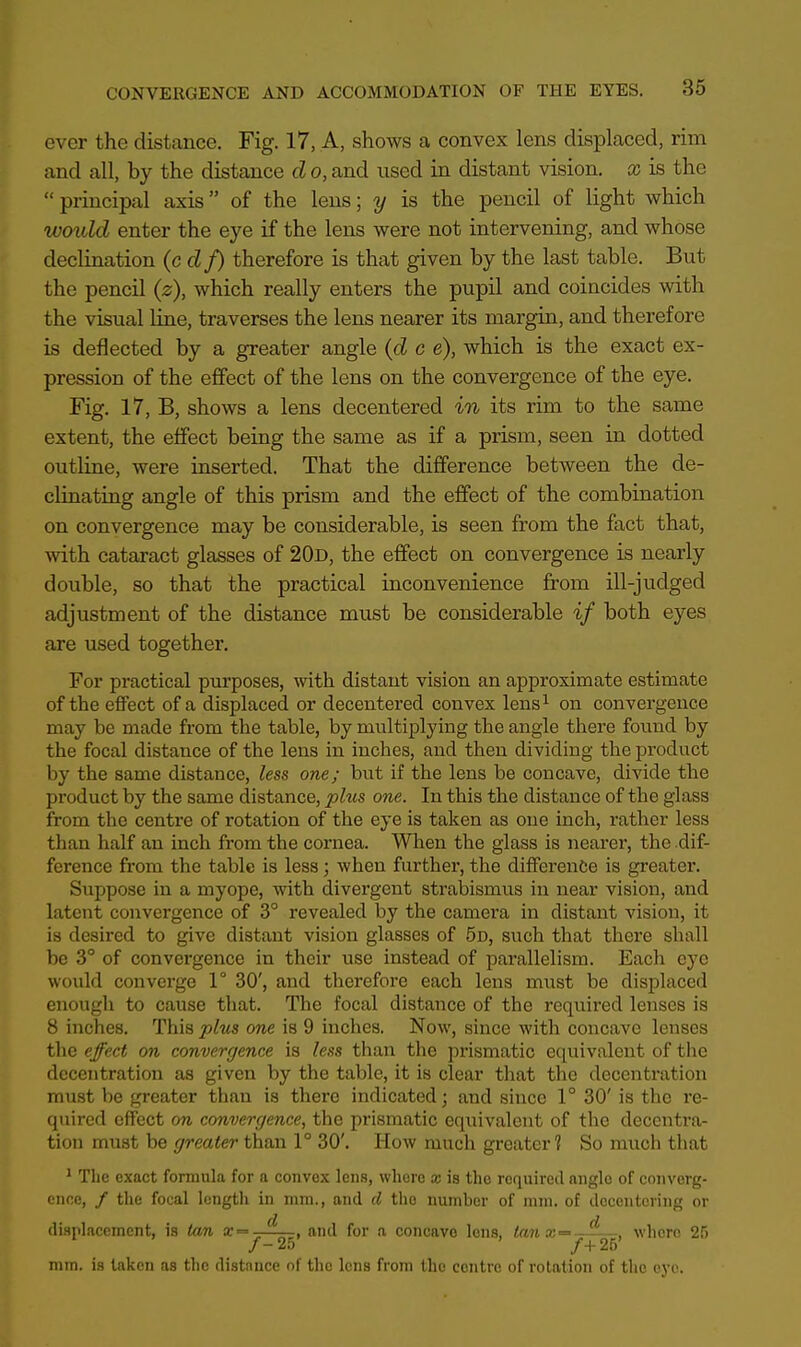 ever the distance. Fig. 17, A, shows a convex lens displaced, rim and all, by the distance d o, and used in distant vision, x is the  principal axis of the lens; y is the pencil of light which would enter the eye if the lens were not intervening, and whose declination (cdf) therefore is that given by the last table. But the pencil (z), which really enters the pupil and coincides with the visual line, traverses the lens nearer its margin, and therefore is deflected by a greater angle (d c e), which is the exact ex- pression of the effect of the lens on the convergence of the eye. Fig. 17, B, shows a lens decentered in its rim to the same extent, the effect being the same as if a prism, seen in dotted outline, were inserted. That the difference between the de- cimating angle of this prism and the effect of the combination on convergence may be considerable, is seen from the fact that, with cataract glasses of 20d, the effect on convergence is nearly double, so that the practical inconvenience from ill-judged adjustment of the distance must be considerable if both eyes are used together. For practical purposes, with distant vision an approximate estimate of the effect of a displaced or decentered convex lens1 on convergence may be made from the table, by multiplying the angle there found by the focal distance of the lens in inches, and then dividing the product by the same distance, less one; but if the lens be concave, divide the product by the same distance, phis one. In this the distance of the glass from the centre of rotation of the eye is taken as one inch, rather less than half an inch from the cornea. When the glass is nearer, the dif- ference from the tabic is less; when further, the difference is greater. Suppose in a myope, with divergent strabismus in near vision, and latent convergence of 3° revealed by the camera in distant vision, it is desired to give distant vision glasses of 5d, such that there shall be 3° of convergence in their use instead of parallelism. Each eye would converge 1° 30', and therefore each lens must be displaced enough to cause that. The focal distance of the required lenses is 8 inches. This plus one is 9 inches. Now, since with concave lenses the effect on convergence is less than the prismatic equivalent of the decentration as given by the table, it is clear that the decentration must be greater than is there indicated; and since 1° 30' is the re- quired effect on convergence, the prismatic equivalent of the decentra- tion must be greater than 1° 30'. How much greater? So much that 1 The exact formula for a convex lens, where x is the required anglo of converg- ence, / the focal length in mm., and d the number of mm. of decentering or d d displacement, is tan ir= . and for a concavo lens, tanx= , , where 25 /-25 /+25 mm. is taken as the distnnce of the lens from the centre of rotation of the eye.