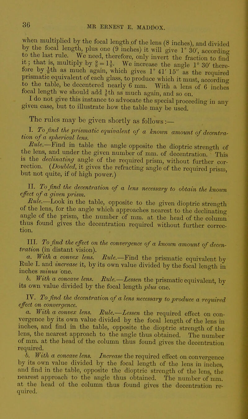 3G when multiplied by the focal length of the lens (8 inches), and divided by the focal length, plus one (9 inches) it will give 1° 30', according to the last rule. We need, therefore, only invert the fraction to find it; that is, multiply by f = l*. We increase the angle 1° 30' there- fore by |th as much again, which gives 1° 41' 15 as the required prismatic equivalent of each glass, to produce which it must, according to the table, be decentered nearly 6 mm. With a lens of 6 inches focal length we should add }th as much again, and so on. I do not give this instance to advocate the special proceeding in any given case, but to illustrate how the table may be used. The rules may be given shortly as follows:— I. To find the prismatic equivalent of a known amount of decentra- tion of a spherical lens. Rule.—Findi in table the angle opposite the dioptric strength of the lens, and under the given number of mm. of decentration. This is the declinating angle of the required prism, without further cor- rection. (Doubled, it gives the refracting angle of the required prism but not quite, if of high power.) II. To find the decentration of a lens necessary to obtain the hnovm effect of a given prism. Rule.—Look in the table, opposite to the given dioptric strength of the lens, for the angle which approaches nearest to the decimating angle of the prism, the number of mm. at the head of the column thus found gives the decentration required without further correc- tion. III. To find the effect on the convergence of a hnovm amount of decen- tration (in distant vision). a. With a convex lens. Rule.—Find the prismatic equivalent by Rule I. and increase it, by its own value divided by the focal length in inches minus one. b. With a concave lens. Rule.—Lessen the prismatic equivalent, by its own value divided by the focal length j)lus one. IV. To find the decentration of a lens necessary to produce a required effect on convergence. a. With a convex lens. Rule.—Lessen the required effect on con- vergence by its own value divided by the focal length of the lens in inches, and find in the table, opposite the dioptric strength of the lens, the nearest approach to the angle thus obtained. The number of mm. at the head of the column thus found gives the decentration required. b. With a concave lens. Increase the required effect on convergence by its own value divided by the focal length of the lens in inches, and find in the table, opposite the dioptric strength of the lens, the nearest approach to the angle thus obtained. The number of mm. at the head of the column thus found gives the decentration re- quired.