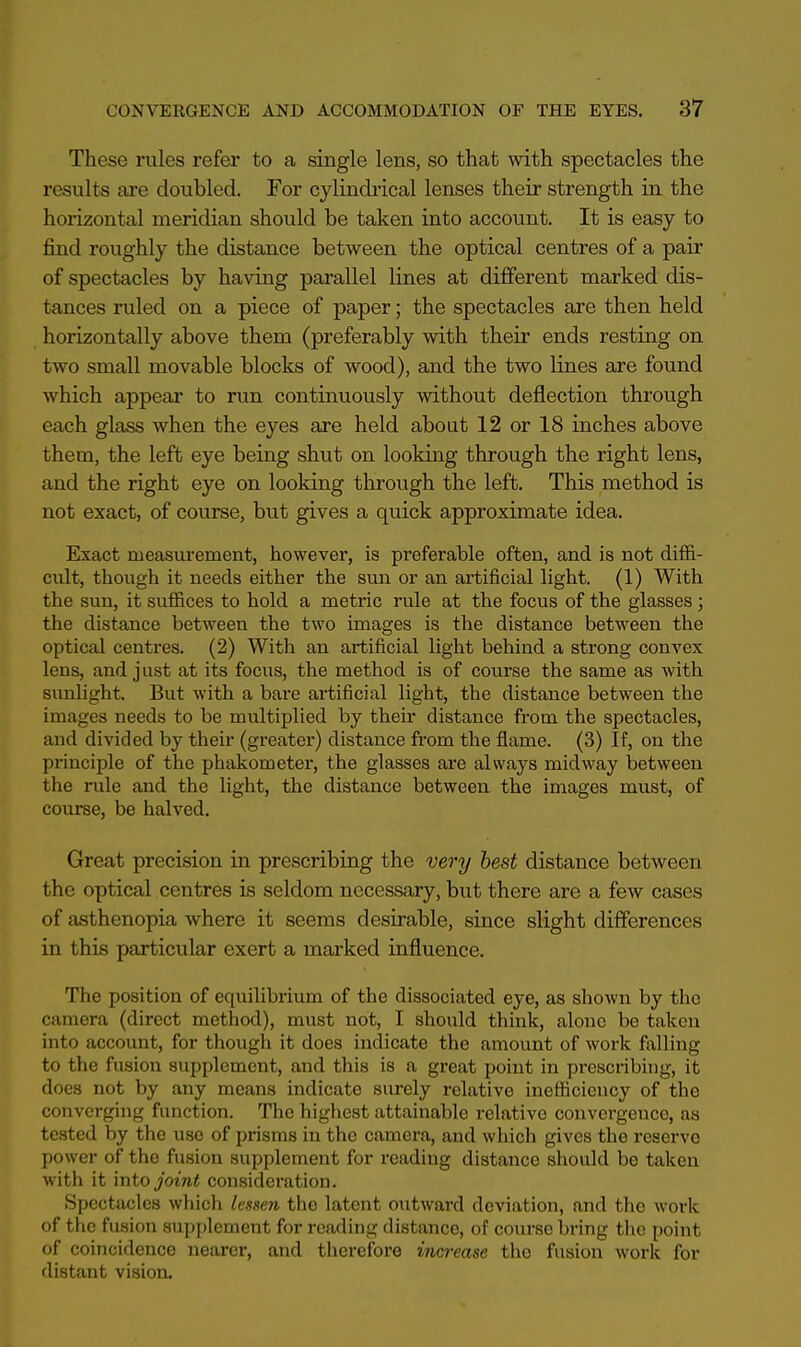 These rules refer to a single lens, so that with spectacles the results are doubled. For cylindrical lenses their strength in the horizontal meridian should be taken into account. It is easy to find roughly the distance between the optical centres of a pair of spectacles by having parallel lines at different marked dis- tances ruled on a piece of paper; the spectacles are then held horizontally above them (preferably with their ends resting on two small movable blocks of wood), and the two lines are found which appear to run continuously without deflection through each glass when the eyes are held about 12 or 18 inches above them, the left eye being shut on looking through the right lens, and the right eye on looking through the left. This method is not exact, of course, but gives a quick approximate idea. Exact measurement, however, is preferable often, and is not diffi- cult, though it needs either the sun or an artificial light. (1) With the sun, it suffices to hold a metric rule at the focus of the glasses; the distance between the two images is the distance between the optical centres. (2) With an artificial light behind a strong convex lens, and just at its focus, the method is of course the same as with sunlight. But with a bare artificial light, the distance between the images needs to be multiplied by their distance from the spectacles, and divided by their (greater) distance from the flame. (3) If, on the principle of the phakometer, the glasses are always midway between the ride and the light, the distance between the images must, of course, be halved. Great precision in prescribing the very best distance between the optical centres is seldom necessary, but there are a few cases of asthenopia where it seems desirable, since slight differences in this particular exert a marked influence. The position of equilibrium of the dissociated eye, as shown by the camera (direct method), must not, I should think, alone bo taken into account, for though it does indicate the amount of work falling to the fusion supplement, and this is a great point in prescribing, it does not by any means indicate surely relative inefficiency of the converging function. The highest attainable relative convergence, as tested by the use of prisms in the camera, and which gives the reserve power of the fusion supplement for reading distance should be taken with it into joint consideration. Spectacles which lessen the latent outward deviation, and the work of the fusion supplement for reading distance, of course bring the point of coincidence nearer, and therefore increase the fusion work for distant vision.