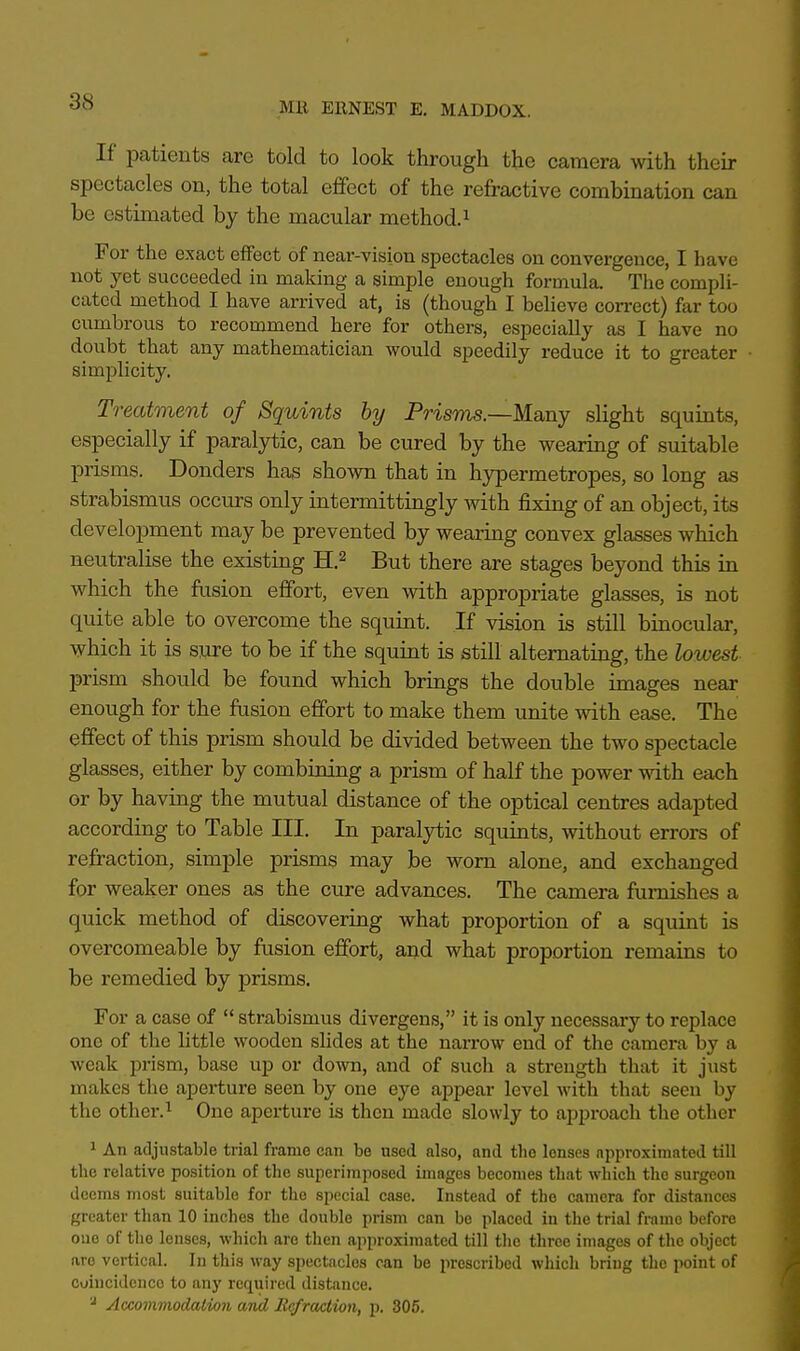 If patients are told to look through the camera with their spectacles on, the total effect of the refractive combination can be estimated by the macular method.1 For the exact effect of near-vision spectacles on convergence, I have not yet succeeded in making a simple enough formula. The compli- cated method I have arrived at, is (though I believe correct) far too cumbrous to recommend here for others, especially as I have no doubt that any mathematician would speedily reduce it to greater simplicity. Treatment of Squints by Prisms.—Many slight squints, especially if paralytic, can be cured by the wearing of suitable prisms. Donders has shown that in hypermetropes, so long as strabismus occurs only intermittingly with fixing of an object, its development may be prevented by wearing convex glasses which neutralise the existing H.2 But there are stages beyond this in which the fusion effort, even with appropriate glasses, is not quite able to overcome the squint. If vision is still binocular, which it is sure to be if the squint is still alternating, the lowest prism should be found which brings the double images near enough for the fusion effort to make them unite with ease. The effect of this prism should be divided between the two spectacle glasses, either by combining a prism of half the power with each or by having the mutual distance of the optical centres adapted according to Table III. In paralytic squints, without errors of refraction, simple prisms may be worn alone, and exchanged for weaker ones as the cure advances. The camera furnishes a quick method of discovering what proportion of a squint is overcomeable by fusion effort, and what proportion remains to be remedied by prisms. For a case of  strabismus divergens, it is only necessary to replace one of the little wooden slides at the narrow end of the camera by a weak prism, base up or down, and of such a strength that it just makes the aperture seen by one eye appear level with that seen by the other.1 One aperture is then made slowly to approach the other 1 An adjustable trial frame can be used also, and the lenses approximated till the relative position of the superimposed images becomes that which the surgeon deems most suitable for the special caso. Instead of the camera for distances greater than 10 inches the double prism can bo placed in the trial frame before one of the lenses, which are then approximated till the three images of the object are vertical. In this way spectacles can be prescribed which bring the point of coincidence to any required distance. 'l Accommodation and Refraction, p. 305.