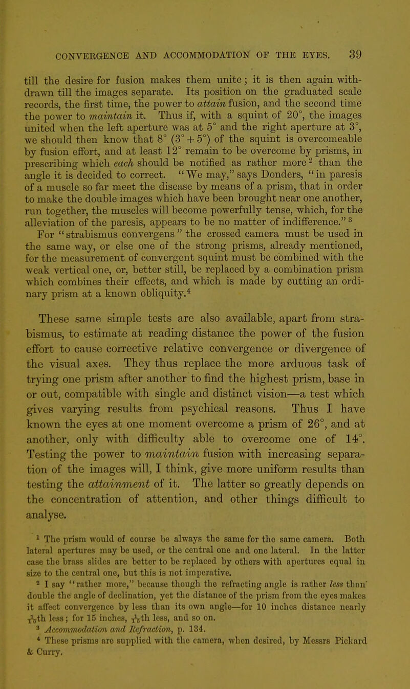 till the desire for fusion makes them unite; it is then again with- drawn till the images separate. Its position on the graduated scale records, the first time, the power to attain fusion, and the second time the power to maintain it. Thus if, with a squint of 20°, the images united when the left aperture was at 5° and the right aperture at 3°, we should then know that 8° (3° + 5°) of the squint is overcomeable by fusion effort, and at least 12° remain to be overcome by prisms, in prescribing which each should be notified as rather more 2 than the angle it is decided to correct. We may, says Donders, in paresis of a muscle so far meet the disease by means of a prism, that in order to make the double images which have been brought near one another, run together, the muscles will become powerfully tense, which, for the alleviation of the paresis, appears to be no matter of indifference. 3 For strabismus convergens the crossed camera must be used in the same way, or else one of the strong prisms, already mentioned, for the measurement of convergent squint must be combined with the weak vertical one, or, better still, be replaced by a combination prism which combines their effects, and which is made by cutting an ordi- nary prism at a known obliquity.4 These same simple tests are also available, apart from stra- bismus, to estimate at reading distance the power of the fusion effort to cause corrective relative convergence or divergence of the visual axes. They thus replace the more arduous task of trying one prism after another to find the highest prism, base in or out, compatible with single and distinct vision—a test which gives varying results from psychical reasons. Thus I have known the eyes at one moment overcome a prism of 26°, and at another, only with difficulty able to overcome one of 14°. Testing the power to maintain fusion with increasing separa- tion of the images will, I think, give more uniform results than testing the attainment of it. The latter so greatly depends on the concentration of attention, and other things difficult to analyse. 1 The prism would of course be always the same for the same camera. Both lateral apertures may be used, or the central one and one lateral. In the latter case the brass slides are better to be replaced by others with apertures equal in size to the central one, but this is not imperative. 2 I say rather more, because though the refracting angle is rather less than' double the angle of declination, yet the distance of the prism from the eyes makes it aiTect convergence by less than its own angle—for 10 inches distanco nearly ^th less; for 15 inches, ^th less, and so on. 3 Accommodation and Refraction, p. 134. * These prisms are supplied with the camera, when desired, by Messrs Pickard & Curry.