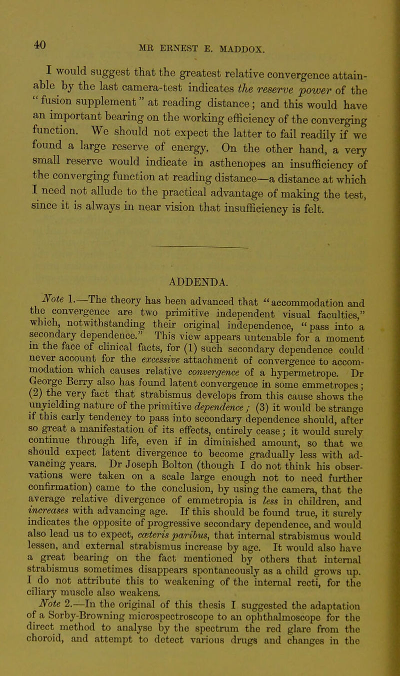 I would suggest that the greatest relative convergence attain- able by the last camera-test indicates the reserve power of the  fusion supplement at reading distance; and this would have an important bearing on the working efficiency of the converging function. We should not expect the latter to fail readily if we found a large reserve of energy. On the other hand, a very small reserve would indicate in asthenopes an insufficiency of the converging function at reading distance—a distance at which I need not allude to the practical advantage of making the test, since it is always in near vision that insufficiency is felt. ADDENDA. Note 1.—The theory has been advanced that accommodation and the convergence are two primitive independent visual faculties, which, notwithstanding their original independence, pass into a secondary dependence. This view appears untenable for a moment in the face of clinical facts, for (1) such secondary dependence could never account for the excessive attachment of convergence to accom- modation which causes relative convergence of a hypermetrope. Dr George Berry also has found latent convergence in some emmetropes; (2) the very fact that strabismus develops from this cause shows the unyielding nature of the primitive dependence ; (3) it would be strange if this early tendency to pass into secondary dependence should, after so great a manifestation of its effects, entirely cease; it would surely continue through life, even if in diminished amount, so that we should expect latent divergence to become gradually less with ad- vancing years. Dr Joseph Bolton (though I do not think his obser- vations were taken on a scale large enough not to need further confirmation) came to the conclusion, by using the camera, that the average relative divergence of emmetropia is less in children, and increases with advancing age. If this should be found true, it surely indicates the opposite of progressive secondary dependence, and would also lead us to expect, cceteris paribus, that internal strabismus would lessen, and external strabismus increase by age. It would also have a great bearing on the fact mentioned by others that internal strabismus sometimes disappears spontaneously as a child grows up. I do not attribute this to weakening of the internal recti, for the ciliary muscle also weakens. Note 2.—In the original of this thesis I suggested the adaptation of a Sorby-Browning microspectroscope to an ophthalmoscope for the direct method to analyse by the spectrum the red glare from the choroid, and attempt to detect various drugs and changes in the