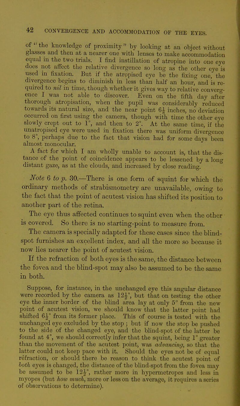 of the knowledge of proximity  by looking at an object without glasses and then at a nearer one with lenses to make accommodation equal in the two trials. I find instillation of atropine into one eye does not affect the relative divergence so long as the other eye is used in fixation. But if the atropised eye be the fixing one, the divergence begins to diminish in less than half an hour, and Is re- quired to nil in time, though whether it gives way to relative converg- ence I was not able to discover. Even on the fifth day after thorough atropisation, when the pupil was considerably reduced towards its natural size, and the near point 6£ inches, no deviation occurred on first using the camera, though with time the other eye slowly crept out to 1°, and then to 2°. At the same time, if the unatropised eye were used in fixation there was uniform divergence to 8°, perhaps due to the fact that vision had for some days&been almost monocular. A fact for which I am wholly unable to account is, that the dis- tance of the point of coincidence appears to be lessened by a long distant gaze, as at the clouds, and increased by close reading. Note 6 to p. 30.—There is one form of squint for which the ordinary methods of strabismometry are unavailable, owing to the fact that the point of acutest vision has shifted its position to another part of the retina. The eye thus affected continues to squint even when the other ■ is covered. So there is no starting-point to measure from. The camera is specially adapted for these cases since the blind- spot furnishes an excellent index, and all the more so because it now lies nearer the point of acutest vision. If the refraction of both eyes is the same, the distance between the fovea and the blind-spot may also be assumed to be the same in both. Suppose, for instance, in the unchanged eye this angular distance were recorded by the camera as 12£°, but that on testing the other eye the inner border of the blind area lay at only 5° from the new- point of acutest vision, we should know that the latter point had shifted 6£° from its former place. This of course is tested with the unchanged eye excluded by the stop; but if now the stop be pushed to the side of the changed eye, and the blind-spot of the latter be found at 4°, we should correctly infer that the squint, being 1° greater than the movement of the acutest point, was advancing, so that the latter could not keep pace with it. Should the eyes not be of equal refraction, or should there be reason to think the acutest point of both eyes is changed, the distance of the blind-spot from the fovea may be assumed to be 12£°, rather more in hypermetropes and less in myopes (but how much, more or less on the average, it requires a series of observations to determine).