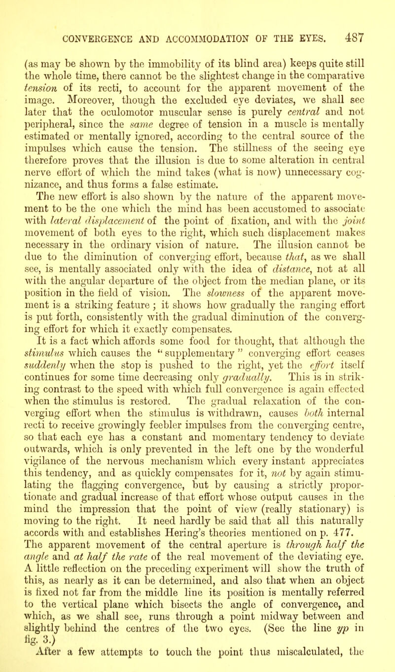 (as may be shown by the immobility of its blind area) keeps quite still the whole time, there cannot be the slightest change in the comparative tension of its recti, to account for the apparent movement of the image. Moreover, though the excluded eye deviates, we shall sec later that the oculomotor muscular sense is purely central and not peripheral, since the same degree of tension in a muscle is mentally estimated or mentally ignored, according to the central source of the impulses which cause the tension. The stillness of the seeing eye therefore proves that the illusion is due to some alteration in central nerve effort of which the mind takes (what is now) unnecessary cog- nizance, and thus forms a false estimate. The new effort is also shown by the nature of the apparent move- ment to be the one which the mind has been accustomed to associate with lateral displacement of the point of fixation, and with the joint movement of both eyes to the right, which such displacement makes necessary in the ordinary vision of nature. The illusion cannot be due to the diminution of converging effort, because that, as we shall see, is mentally associated only with the idea of distance, not at all with the angular departure of the object from the median plane, or its position in the held of vision. The slowness of the apparent move- ment is a striking feature ; it shows how gradually the ranging effort is put forth, consistently with the gradual diminution of the converg- ing effort for which it exactly compensates. It is a fact which affords some food for thought, that although the stimulus which causes the u supplementary  converging effort ceases suddenly when the stop is pushed to the right, yet the effort itself continues for some time decreasing only gradually. This is in strik- ing contrast to the speed with which full convergence is again effected when the stimulus is restored. The gradual relaxation of the con- verging effort when the stimulus is withdrawn, causes both internal recti to receive growingly feebler impulses from the converging centre, so that each eye has a constant and momentary tendency to deviate outwards, which is only prevented in the left one by the wonderful vigilance of the nervous mechanism which every instant appreciates this tendency, and as quickly compensates for it, not by again stimu- lating the nagging convergence, but by causing a strictly propor- tionate and gradual increase of that effort whose output causes in the mind the impression that the point of view (really stationary) is moving to the right. It need hardly be said that all this naturally accords with and establishes Hering's theories mentioned on p. 477. The apparent movement of the central aperture is through half the angle and at half the rate of the real movement of the deviating eye. A little reflection on the preceding experiment will show the truth of this, as nearly as it can be determined, and also that when an object is fixed not far from the middle line its position is mentally referred to the vertical plane which bisects the angle of convergence, and which, as we shall see, runs through a point midway between and slightly behind the centres of the two eyes. (See the line yp in tig. 3.) After a few attempts to touch the point thus miscalculated, the