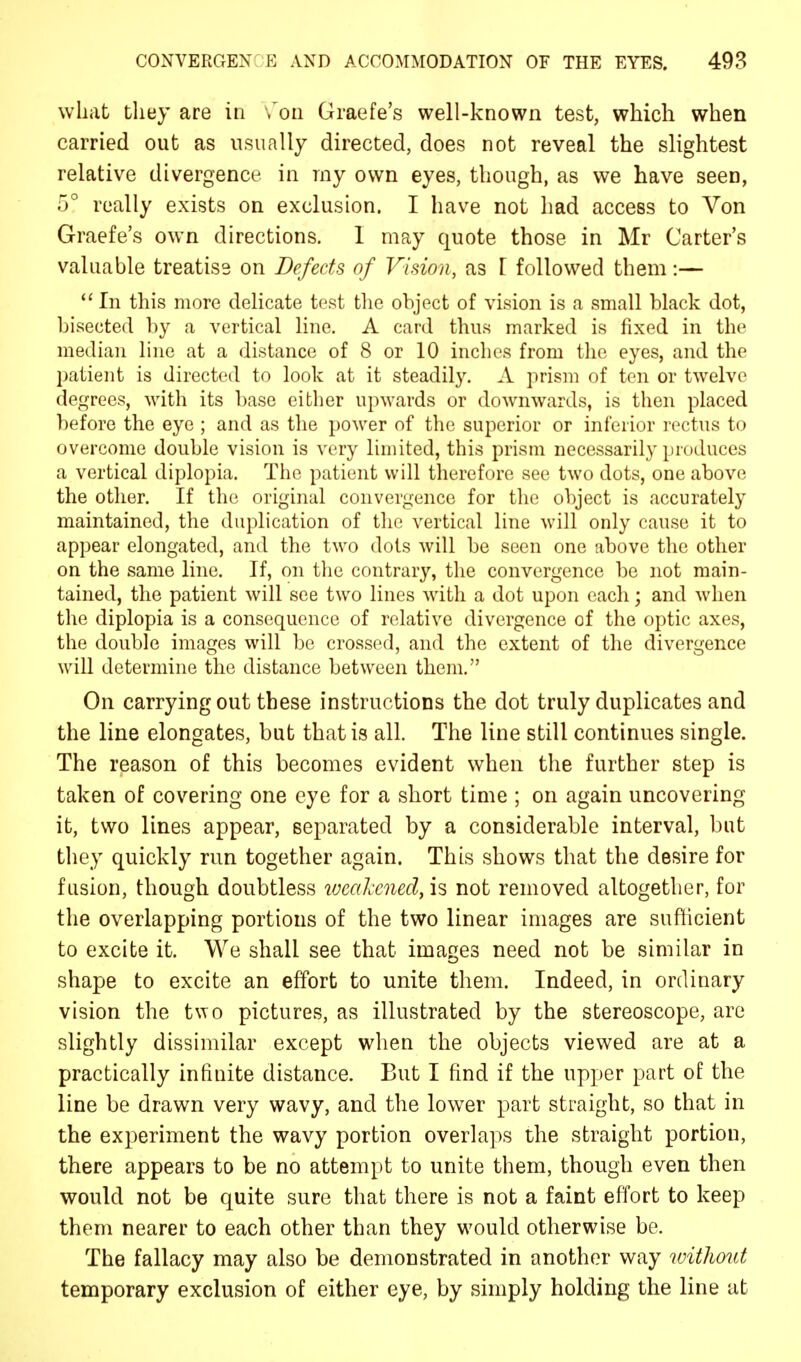 what they are in ,'on Graefe's well-known test, which when carried out as usually directed, does not reveal the slightest relative divergence in my own eyes, though, as we have seen, 5° really exists on exclusion. I have not had access to Von Graefe's own directions. I may quote those in Mr Carter's valuable treatise on Defects of Vision, as F followed them:—  In this more delicate test the object of vision is a small black dot, bisected by a vertical line. A card thus marked is fixed in the median line at a distance of 8 or 10 inches from the eyes, and the patient is directed to look at it steadily. A prism of ten or twelve degrees, with its base either upwards or downwards, is then placed before the eye ; and as the power of the superior or inferior rectus to overcome double vision is very limited, this prism necessarily produces a vertical diplopia. The patient will therefore see two dots, one above the other. If the original convergence for the object is accurately maintained, the duplication of the vertical line will only cause it to appear elongated, and the two dots will be seen one above the other on the same line. If, on the contrary, the convergence be not main- tained, the patient will see two lines with a dot upon each; and when the diplopia is a consequence of relative divergence of the optic axes, the double images will be crossed, and the extent of the divergence will determine the distance between them. On carrying out these instructions the dot truly duplicates and the line elongates, but that is all. The line still continues single. The reason of this becomes evident when the further step is taken of covering one eye for a short time ; on again uncovering it, two lines appear, separated by a considerable interval, but they quickly run together again. This shows that the desire for fusion, though doubtless weakened, is not removed altogether, for the overlapping portions of the two linear images are sufficient to excite it. We shall see that images need not be similar in shape to excite an effort to unite them. Indeed, in ordinary vision the two pictures, as illustrated by the stereoscope, are slightly dissimilar except when the objects viewed are at a practically infinite distance. But I find if the upper part of the line be drawn very wavy, and the lower part straight, so that in the experiment the wavy portion overlaps the straight portion, there appears to be no attempt to unite them, though even then would not be quite sure that there is not a faint effort to keep them nearer to each other than they would otherwise be. The fallacy may also be demonstrated in another way without temporary exclusion of either eye, by simply holding the line at