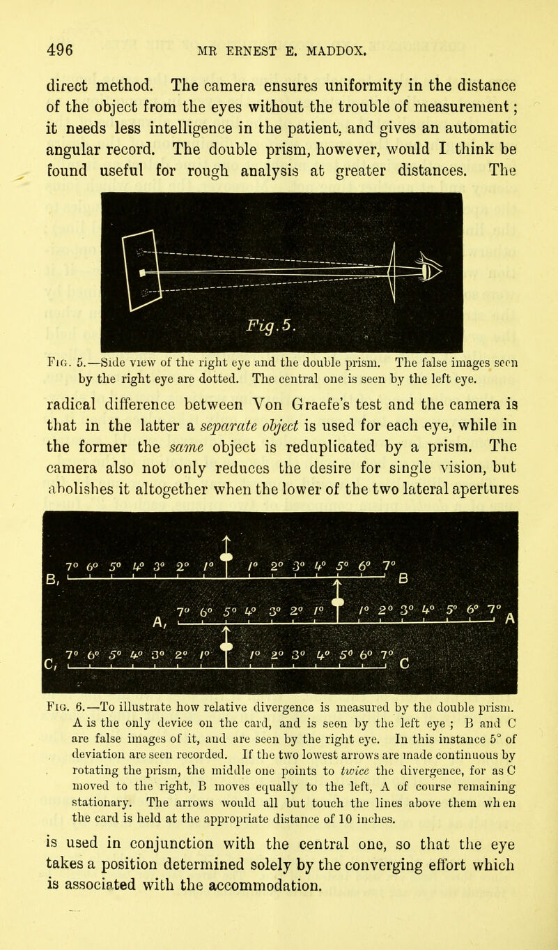 direct method. The camera ensures uniformity in the distance of the object from the eyes without the trouble of measurement; it needs less intelligence in the patient, and gives an automatic angular record. The double prism, however, would I think be found useful for rough analysis at greater distances. The \ 1 11 Fvg.5. Fig. 5.—Side view of the right eye and the double prism. The false images seen by the right eye are dotted. The central one is seen by the left eye. radical difference between Von Graefe's test and the camera is that in the latter a separate object is used for each eye, while in the former the same object is reduplicated by a prism. The camera also not only reduces the desire for single vision, but abolishes it altogether when the lower of the two lateral apertures Fig. 6.—To illustrate how relative divergence is measured by the double prism. A is the only device on the card, and is seen by the left eye ; B and C are false images of it, and are seen by the right eye. In this instance 5° of deviation are seen recorded. If the two lowest arrows are made continuous by rotating the prism, the middle one points to twice the divergence, for as .C moved to the right, B moves equally to the left, A of course remaining stationary. The arrows would all but touch the lines above them when the card is held at the appropriate distance of 10 inches. is used in conjunction with the central one, so that the eye takes a position determined solely by the converging effort which is associated with the accommodation.