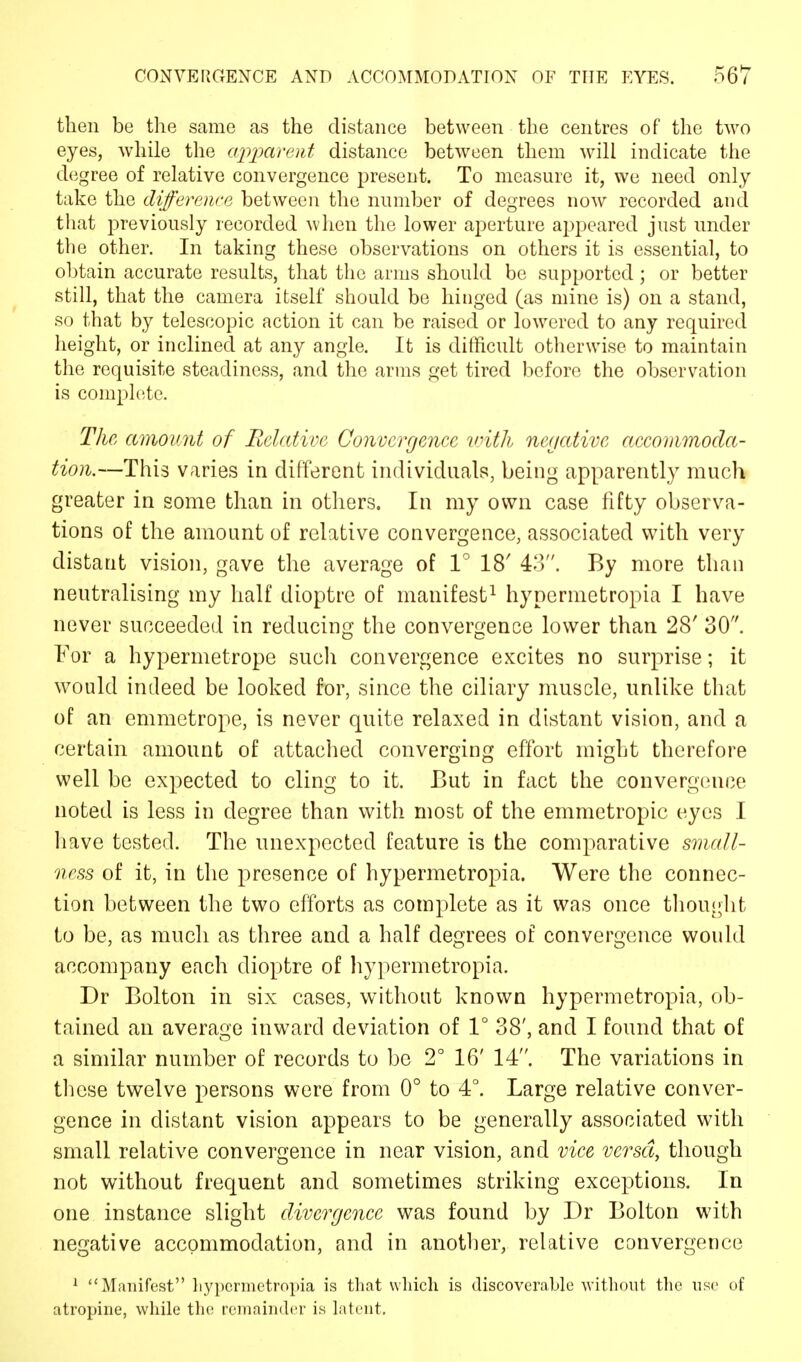 then be the same as the distance between the centres of the two eyes, while the apparent distance between them will indicate the degree of relative convergence present. To measure it, we need only take the difference between the number of degrees now recorded and that previously recorded when the lower aperture appeared just under the other. In taking these observations on others it is essential, to obtain accurate results, that the arms should be supported; or better still, that the camera itself should be hinged (as mine is) on a stand, so that by telescopic action it can be raised or lowered to any required height, or inclined at any angle. It is difficult otherwise to maintain the requisite steadiness, and the arms get tired before the observation is complete. The, amount of Relative Convergence with negative accommoda- tion.—This varies in different individuals, being apparently much greater in some than in others. In my own case fifty observa- tions of the amount of relative convergence, associated with very distant vision, gave the average of 1° 18' 43. By more than neutralising my half dioptre of manifest1 hypermetropia I have never succeeded in reducing the convergence lower than 28' 30. For a hypermetrope such convergence excites no surprise; it would indeed be looked for, since the ciliary muscle, unlike that of an emmetrope, is never quite relaxed in distant vision, and a certain amount of attached converging effort might therefore well be expected to cling to it. But in fact the convergence noted is less in degree than with most of the emmetropic eyes I have tested. The unexpected feature is the comparative small- ness of it, in the presence of hypermetropia. Were the connec- tion between the two efforts as complete as it was once thought to be, as much as three and a half degrees of convergence would accompany each dioptre of hypermetropia. Dr Bolton in six cases, without known hypermetropia, ob- tained an average inward deviation of 1° 38', and I found that of a similar number of records to be 2° 16' 14. The variations in these twelve persons were from 0° to 4°. Large relative conver- gence in distant vision appears to be generally associated with small relative convergence in near vision, and vice versa, though not without frequent and sometimes striking exceptions. In one instance slight divergence was found by Dr Bolton with negative accommodation, and in another, relative convergence 1 Manifest hypermetropia is that which is discoverable without the use of atropine, while the remainder is latent.