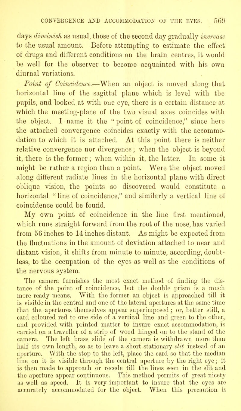 days diminish as usual, those of the second day gradually increase to the usual amount. Before attempting to estimate the effect of drugs and different conditions on the brain centres, it would be well for the observer to become acquainted with his own diurnal variations. Point of Coincidence.—When an object is moved along that horizontal line of the sagittal plane which is level with the pupils, and looked at with one eye, there is a certain distance at which the meeting-place of the two visual axes coincides with the object. I name it the  point of coincidence, since here the attached convergence coincides exactly with the accommo- dation to which it is attached. At this point there is neither relative convergence nor divergence; when the object is beyond it, there is the former; when within it, the latter. In some it might be rather a region than a point. Were the object moved along different radiate lines in the horizontal plane with direct oblique vision, the points so discovered would constitute a horizontal line of coincidence, and similarly a vertical line of coincidence could be found. My own point of coincidence in the line first mentioned, which runs straight forward from the root of the nose, has varied from 56 inches to 14 inches distant. As might be expected from the fluctuations in the amount of deviation attached to near and distant vision, it shifts from minute to minute, according, doubt- less, to the occupation of the eyes as well as the conditions of the nervous system. The camera furnishes the most exact method of finding the dis- tance of the point of coincidence, but the double prism is a much more ready means. With the former an object is approached till it is visible in the central and one of the lateral apertures at the same time that the apertures themselves appear superimposed; or, better still, a card coloured red to one side of a vertical line and green to the other, and provided with printed matter to insure exact accommodation, is carried on a traveller of a strip of wood hinged on to the stand of the camera. The left brass slide of the camera is withdrawn more than half its own length, so as to leave a short stationary slit instead of an aperture. With the stop to the left, place the card so that the median line on it is visible through the central aperture by the right eye; it is then made to approach or recede till the lines seen in the slit and the aperture appear continuous. This method permits of great nicety as well as speed. It is very important to insure that the eyes are accurately accommodated for the object. When this precaution is