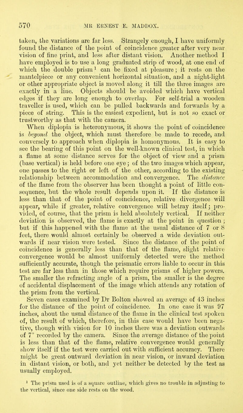 taken, the variations are far less. Strangely enough, I have uniformly found the distance of the point of coincidence greater after very near vision of fine print, and less after distant vision. Another method I have employed is to use a long graduated strip of wood, at one end of which the double prism1 can be fixed at pleasure ; it rests on the mantelpiece or any convenient horizontal situation, and a night-light or other appropriate object is moved along it till the three images are exactly in a line. Objects should be avoided which have vertical edges if they are long enough to overlap. For self^trial a wooden traveller is used, which can be pulled backwards and forwards by a piece of string. This is the easiest expedient, but is not so exact or trustworthy as that with the camera. When diplopia is heteronymous, it shows the point of coincidence is beyond the object, which must therefore be made to recede, and conversely to approach when diplopia is homonymous. It is easy to see the bearing of this point on the well-known clinical test, in which a flame at some distance serves for the object of view and a prism (base vertical) is held before one eye; of the two images which appear, one passes to the right or left of the other, according to the existing relationship between accommodation and convergence. The distance of the flame from the observer has been thought a point of little con- sequence, but the whole result depends upon it. If the distance is less than that of the point of coincidence, relative divergence will appear, while if greater, relative convergence will betray itself; pro- vided, of course, that the prism is held absolutely vertical. If neither deviation is observed, the flame is exactly at the point in question; but if this happened with the flame at the usual distance of 7 or 8 feet, there would almost certainly be observed a wide deviation out- wards if near vision were tested. Since the distance of the point of coincidence is generally less than that of the flame, slight relative convergence would be almost uniformly detected were the method sufficiently accurate, though the prismatic errors liable to occur in this test are far less than in those which require prisms of higher powers. The smaller the refracting angle of a prism, the smaller is the degree of accidental displacement of the image which attends any rotation of the prism from the vertical. Seven cases examined by Dr Bolton showed an average of 43 inches for the distance of the point of coincidence. In one case it was 97 inches, about the usual distance of the flame in the clinical test spoken of, the result of which, therefore, in this case would have been nega- tive, though with vision for 10 inches there was a deviation outwards of 7° recorded by the camera. Since the average distance of the point is less than that of the flame, relative convergence would generally show itself if the test were carried out with sufficient accuracy. There might be great outward deviation in near vision, or inward deviation in distant vision, or both, and yet neither be detected by the test as usually employed. 1 The pr?'sm used is of a square outline, which gives no trouble in adjusting to the vertical, since one side rests on the wood.