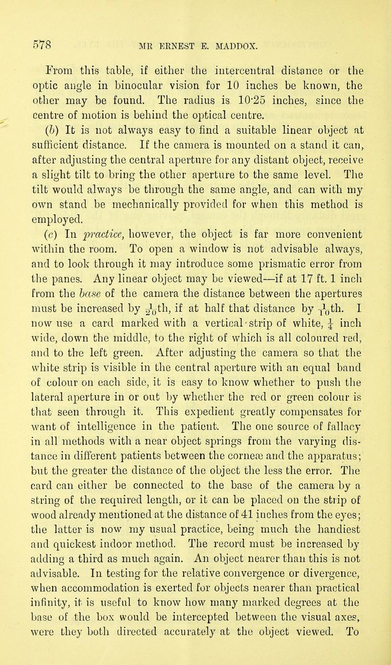 From this table, if either the iritercentral distance or the optic angle in binocular vision for 10 inches be known, the other may be found. The radius is 10*25 inches, since the centre of motion is behind the optical centre. (b) It is not always easy to find a suitable linear object at sufficient distance. If the camera is mounted on a stand it can, after adjusting the central aperture for any distant object, receive a slight tilt to bring the other aperture to the same level. The tilt would always be through the same angle, and can with my own stand be mechanically provided for when this method is employed. (c) In practice, however, the object is far more convenient within the room. To open a window is not advisable always, and to look through it may introduce some prismatic error from the panes. Any linear object may be viewed—if at 17 ft. 1 inch from the base of the camera the distance between the apertures must be increased by g^th, if at half that distance by j0th. I now use a card marked with a vertical • strip of white, \ inch wide, down the middle, to the right of which is all coloured red, and to the left green. After adjusting the camera so that the white strip is visible in the central aperture with an equal band of colour on each side, it is easy to know whether to push the lateral aperture in or out by whether the red or green colour is that seen through it. This expedient greatly compensates for want of intelligence in the patient. The one source of fallacy in all methods with a near object springs from the varying dis- tance in different patients between the corneas and the apparatus; but the greater the distance of the object the less the error. The card can either be connected to the base of the camera by a string of the required length, or it can be placed on the strip of wood already mentioned at the distance of 41 inches from the eyes; the latter is now my usual practice, being much the handiest and quickest indoor method. The record must be increased by adding a third as much again. An object nearer than this is not advisable. In testing for the relative convergence or divergence, when accommodation is exerted for objects nearer than practical infinity, it is useful to know how many marked degrees at the base of the box would be intercepted between the visual axes, were they both directed accurately at the object viewed. To