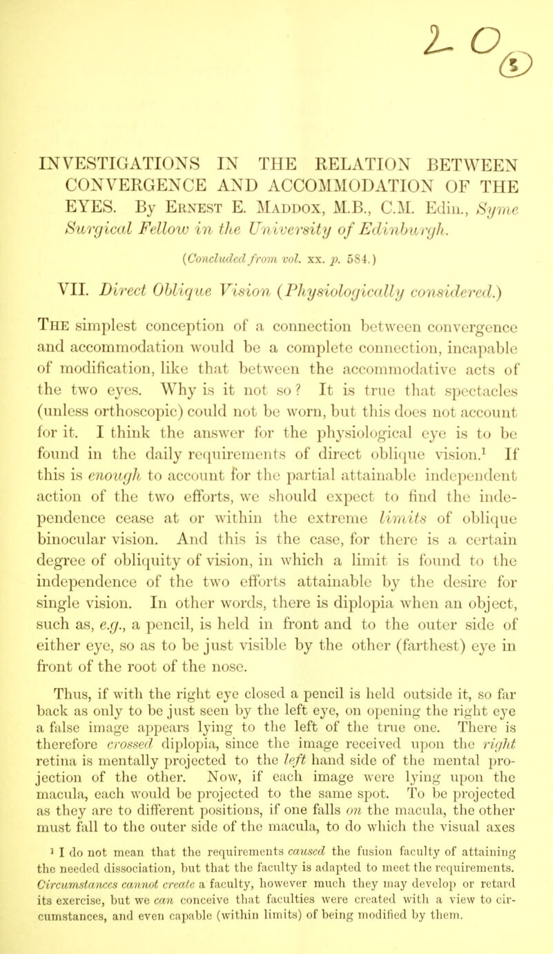 INVESTIGATIONS IN THE RELATION BETWEEN CONVERGENCE AND ACCOMMODATION OF THE EYES. By Ernest E. Maddox, M.B., CM. Edin., Byrne Surgical Fellow in the University of Edinburgh. {Concluded from vol. xx. p. 584.) VII. Direct Oblique Vision (Physiologically considered.) The simplest conception of a connection between convergence and accommodation would be a complete connection, incapable of modification, like that between the accommodative acts of the two eyes. Why is it not so ? It is true that spectacles (unless orthoscopic) could not be worn, but this does not account for it. I think the answer for the physiological eye is to be found in the daily requirements of direct oblique vision.1 If this is enough to account for the partial attainable independent action of the two efforts, we should expect to find the inde- pendence cease at or within the extreme limits of oblique binocular vision. And this is the case, for there is a certain degree of obliquity of vision, in which a limit is found to the independence of the two efforts attainable by the desire for single vision. In other words, there is diplopia when an object, such as, e.g., a pencil, is held in front and to the outer side of either eye, so as to be just visible by the other (farthest) eye in front of the root of the nose. Thus, if with the right eye closed a pencil is held outside it, so far back as only to be just seen by the left eye, on opening the right eye a false image appears lying to the left of the true one. There is therefore crossed diplopia, since the image received upon the right retina is mentally projected to the left hand side of the mental pro- jection of the other. Now, if each image were lying upon the macula, each would be projected to the same spot. To be projected as they are to different positions, if one falls on the macula, the other must fall to the outer side of the macula, to do which the visual axes 1 I do not mean that the requirements caused the fusion faculty of attaining the needed dissociation, hut that the faculty is adapted to meet the requirements. Circumstances cannot create a faculty, however much they may develop or retard its exercise, but we can conceive that faculties were created with a view to cir- cumstances, and even capable (within limits) of being modified by them.