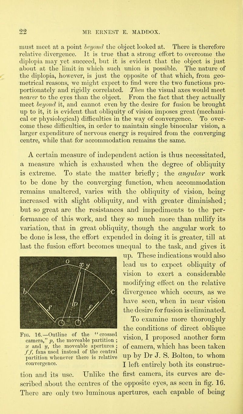 must meet at a point beyond the object looked at. There is therefore relative divergence. It is true that a strong effort to overcome the diplopia may yet succeed, but it is evident that the object is just about at the limit in which such union is possible. The nature of the diplopia, however, is just the opposite of that which, from geo- metrical reasons, we might expect to find were the two functions pro- portionately and rigidly correlated. Then the visual axes would meet nearer to the eyes than the object. From the fact that they actually meet beyond it, and cannot even by the desire for fusion be brought up to it, it is evident that obliquity of vision imposes great (mechani- cal or physiological) difficulties in the way of convergence. To over- come these difficulties, in order to maintain single binocular vision, a larger expenditure of nervous energy is required from the converging centre, while that for accommodation remains the same. A certain measure of independent action is thus necessitated, a measure which is exhausted when the degree of obliquity is extreme. To state the matter briefly; the angular work to be done by the converging function, when accommodation remains unaltered, varies with the obliquity of vision, being increased with slight obliquity, and with greater diminished; but so great are the resistances and impediments to the per- formance of this work, and they so much more than nullify its variation, that in great obliquity, though the angular work to be done is less, the effort expended in doing it is greater, till at last the fusion effort becomes unequal to the task, and gives it up. These indications would also lead us to expect obliquity of vision to exert a considerable modifying effect on the relative divergence which occurs, as we have seen, when in near vision the desire for fusion is eliminated. To examine more thoroughly the conditions of direct oblique vision, I proposed another form of camera, which has been taken up by Dr J. S. Bolton, to whom I left entirely both its construc- tion and its use. Unlike the first camera, its curves are de- scribed about the centres of the opposite eyes, as seen in fig. 16. There are only two luminous apertures, each capable of being Fig. 16.—Outline of the f< crossed camera, the moveable partition ; x and y, the moveable apertures ; //, fans used instead of the central partition whenever there is relative convergence.