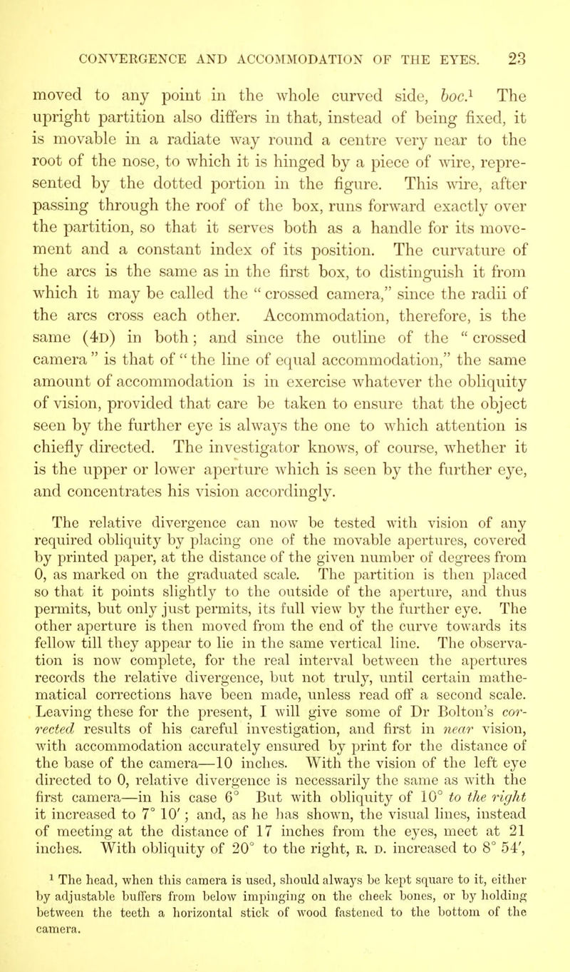 moved to any point in the whole curved side, hoc.1 The upright partition also differs in that, instead of being fixed, it is movable in a radiate way round a centre very near to the root of the nose, to which it is hinged by a piece of wire, repre- sented by the dotted portion in the figure. This wire, after passing through the roof of the box, runs forward exactly over the partition, so that it serves both as a handle for its move- ment and a constant index of its position. The curvature of the arcs is the same as in the first box, to distinguish it from which it may be called the crossed camera, since the radii of the arcs cross each other. Accommodation, therefore, is the same (4d) in both; and since the outline of the crossed camera is that of the line of equal accommodation, the same amount of accommodation is in exercise whatever the obliquity of vision, provided that care be taken to ensure that the object seen by the further eye is always the one to which attention is chiefly directed. The investigator knows, of course, whether it is the upper or lower aperture which is seen by the further eye, and concentrates his vision accordingly. The relative divergence can now be tested with vision of any required obliquity by placing one of the movable apertures, covered by printed paper, at the distance of the given number of degrees from 0, as marked on the graduated scale. The partition is then placed so that it points slightly to the outside of the aperture, and thus permits, but only just permits, its full view by the further eye. The other aperture is then moved from the end of the curve towards its fellow till they appear to lie in the same vertical line. The observa- tion is now complete, for the real interval between the apertures records the relative divergence, but not truly, until certain mathe- matical corrections have been made, unless read off a second scale. Leaving these for the present, I will give some of Dr Bolton's cor- rected results of his careful investigation, and first in near vision, with accommodation accurately ensured by print for the distance of the base of the camera—10 inches. With the vision of the left eye directed to 0, relative divergence is necessarily the same as with the first camera—in his case 6° But with obliquity of 10° to the right it increased to 7° 10'; and, as he has shown, the visual lines, instead of meeting at the distance of 17 inches from the eyes, meet at 21 inches. With obliquity of 20° to the right, r. d. increased to 8° 54', 1 The head, when this camera is used, should always be kept square to it, either by adjustable buffers from below impinging on the cheek bones, or by holding between the teeth a horizontal stick of wood fastened to the bottom of the camera.