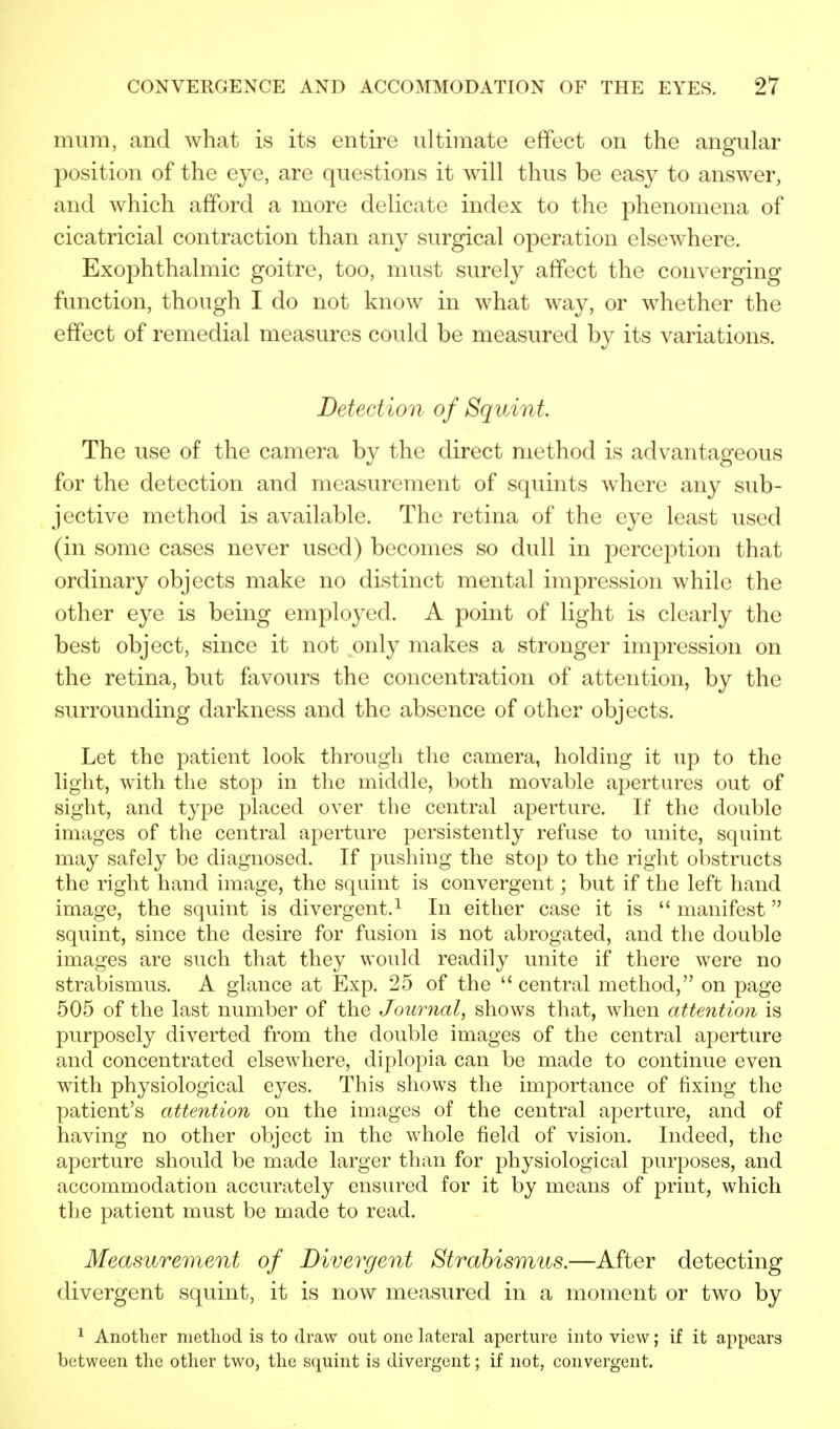 mum, and what is its entire ultimate effect on the angular position of the eye, are questions it will thus be easy to answer, and which afford a more delicate index to the phenomena of cicatricial contraction than any surgical operation elsewhere. Exophthalmic goitre, too, must surely affect the converging function, though I do not know in what way, or whether the effect of remedial measures could be measured by its variations. Detection of Squint The use of the camera by the direct method is advantageous for the detection and measurement of squints where any sub- jective method is available. The retina of the eye least used (in some cases never used) becomes so dull in perception that ordinary objects make no distinct mental impression while the other eye is being employed. A point of light is clearly the best object, since it not only makes a stronger impression on the retina, but favours the concentration of attention, by the surrounding darkness and the absence of other objects. Let the patient look through the camera, holding it up to the light, with the stop in the middle, both movable apertures out of sight, and type placed over the central aperture. If the double images of the central aperture persistently refuse to unite, squint may safely be diagnosed. If pushing the stop to the right obstructs the right hand image, the squint is convergent; but if the left hand image, the squint is divergent.1 In either case it is  manifest squint, since the desire for fusion is not abrogated, and the double images are such that they would readily unite if there were no strabismus. A glance at Exp. 25 of the central method, on page 505 of the last number of the Journal, shows that, when attention is purposely diverted from the double images of the central aperture and concentrated elsewhere, diplopia can be made to continue even with physiological eyes. This shows the importance of fixing the patient's attention on the images of the central aperture, and of having no other object in the whole field of vision. Indeed, the aperture should be made larger than for physiological purposes, and accommodation accurately ensured for it by means of print, which the patient must be made to read. Measurement of Divergent Strabismus.—After detecting divergent squint, it is now measured in a moment or two by 1 Another method is to draw out one lateral aperture into view; if it appears between the other two, the squint is divergent; if not, convergent.