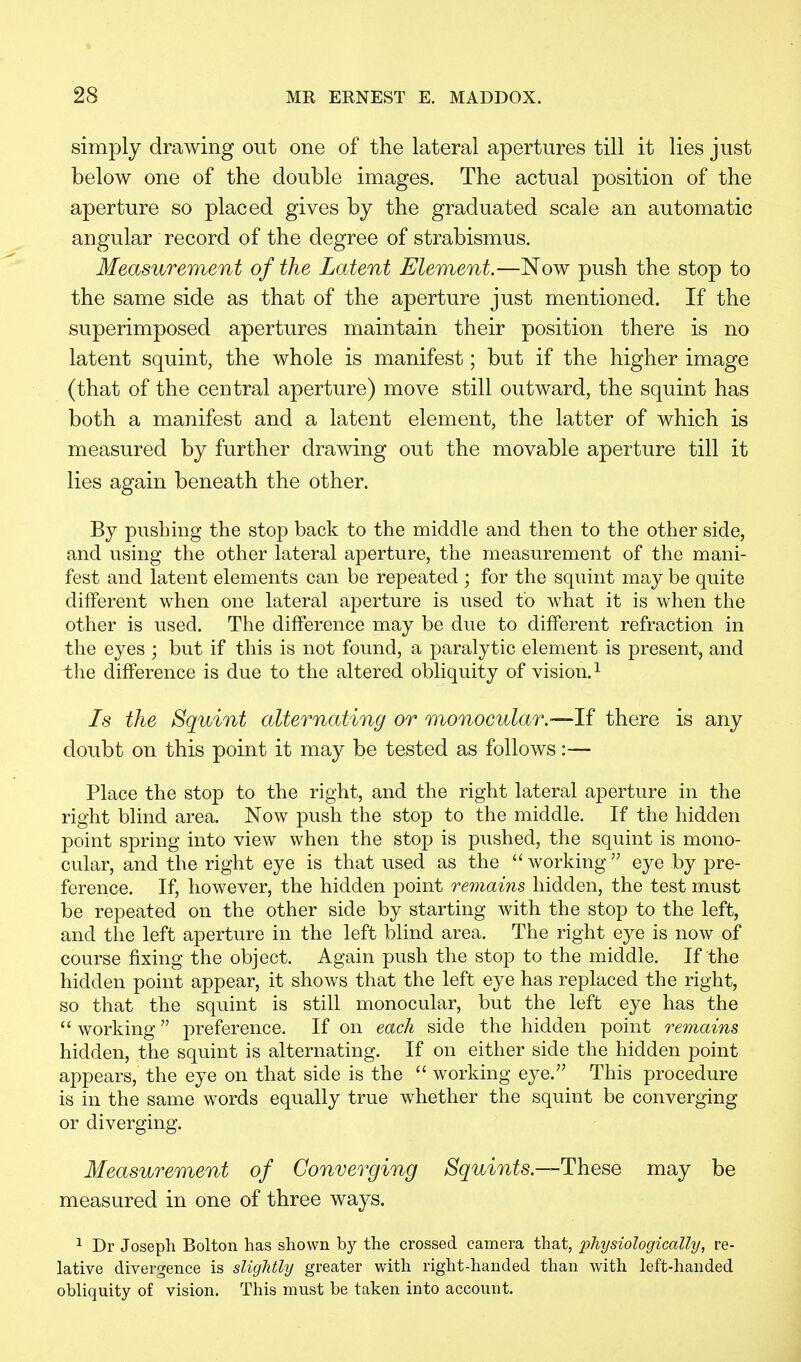 simply drawing out one of the lateral apertures till it lies just below one of the double images. The actual position of the aperture so placed gives by the graduated scale an automatic angular record of the degree of strabismus. Measurement of the Latent Element.—Now push the stop to the same side as that of the aperture just mentioned. If the superimposed apertures maintain their position there is no latent squint, the whole is manifest; but if the higher image (that of the central aperture) move still outward, the squint has both a manifest and a latent element, the latter of which is measured by further drawing out the movable aperture till it lies again beneath the other. By pushing the stop back to the middle and then to the other side, and using the other lateral aperture, the measurement of the mani- fest and latent elements can be repeated ; for the squint may be quite different when one lateral aperture is used to what it is when the other is used. The difference may be due to different refraction in the eyes ; but if this is not found, a paralytic element is present, and the difference is due to the altered obliquity of vision.1 Is the Squint alternating or monocular.—If there is any doubt on this point it may be tested as follows:— Place the stop to the right, and the right lateral aperture in the right blind area. Now push the stop to the middle. If the hidden point spring into view when the stop is pushed, the squint is mono- cular, and the right eye is that used as the  working  eye by pre- ference. If, however, the hidden point remains hidden, the test must be repeated on the other side by starting with the stop to the left, and the left aperture in the left blind area. The right eye is now of course fixing the object. Again push the stop to the middle. If the hidden point appear, it shows that the left eye has replaced the right, so that the squint is still monocular, but the left eye has the  working preference. If on each side the hidden point remains hidden, the squint is alternating. If on either side the hidden point appears, the eye on that side is the  working eye. This procedure is in the same words equally true whether the squint be converging or diverging. Measurement of Converging Squints.—These may be measured in one of three ways. 1 Dr Joseph Bolton has shown by the crossed camera that, physiologically, re- lative divergence is slightly greater with right-handed than with left-handed obliquity of vision. This must be taken into account.