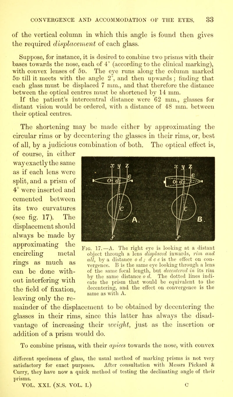 of the vertical column in which this angle is found then gives the required displacement of each glass. Suppose, for instance, it is desired to combine two prisms with their bases towards the nose, each of 4° (according to the clinical marking), with convex lenses of 5d. The eye runs along the column marked 5d till it meets with the angle 2°, and then upwards ; finding that each glass must be displaced 7 mm., and that therefore the distance between the optical centres must be shortened by 14 mm. If the patient's intercentral distance were 62 mm., glasses for distant vision would be ordered, with a distance of 48 mm. between their optical centres. The shortening may be made either by approximating the circular rims or by decentering the glasses in their rims, or, best of all, by a judicious combination of both. The optical effect is, of course, in either way exactly the same as if each lens were split, and a prism of 4° were inserted and cemented between its two curvatures (see %. 17). The displacement should always be made by approximating the encircling metal rings as much as can be done with- out interfering with the field of fixation, leaving only the re- mainder of the displacement to be obtained by decentering the glasses in their rims, since this latter has always the disad- vantage of increasing their weight, just as the insertion or addition of a prism would do. To combine prisms, with their apices towards the nose, with convex different specimens of glass, the usual method of marking prisms is not very satisfactory for exact purposes. After consultation with Messrs Pickard & Curry, they have now a quick method of testing the declinating angle of their prisms. VOL. XXI. (N.S. VOL. I.) C Fig. 17.—A. The right eye is looking at a distant object through a lens displaced inwards, rim and all, by a distance o d ; d c e is the effect on con- vergence. B is the same eye looking through a lens of the same focal length, but deccntered in its rim by the same distance o d. The dotted lines indi- cate the prism that would be equivalent to the decentering, and the effect on convergence is the same as with A.