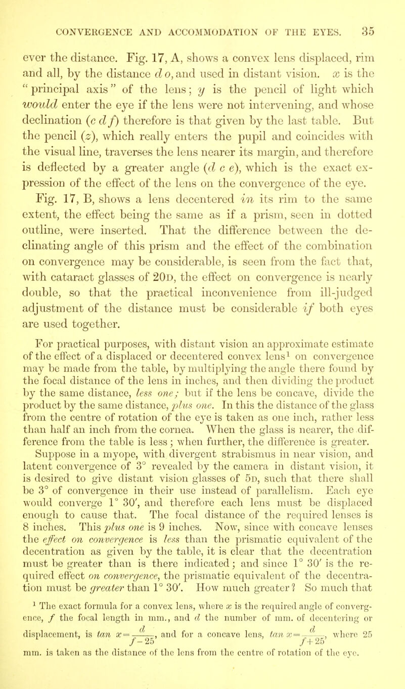 ever the distance. Fig. 17, A, shows a convex lens displaced, rim and all, by the distance d o, and used in distant vision, x is the  principal axis of the lens; y is the pencil of light which would enter the eye if the lens were not intervening, and whose declination (c d f) therefore is that given by the last table. But the pencil (z), which really enters the pupil and coincides with the visual line, traverses the lens nearer its margin, and therefore is deflected by a greater angle (d c e), which is the exact ex- pression of the effect of the lens on the convergence of the eye. Fig. 17, B, shows a lens decentered in its rim to the same extent, the effect being the same as if a prism, seen in dotted outline, were inserted. That the difference between the de- cimating angle of this prism and the effect of the combination on convergence may be considerable, is seen from the fact that, with cataract glasses of 20d, the effect on convergence is nearly double, so that the practical inconvenience from ill-judged adjustment of the distance must be considerable if both eyes are used together. For practical purposes, with distant vision an approximate estimate of the effect of a displaced or decentered convex lens1 on convergence may be made from the table, by multiplying the angle there found by the focal distance of the lens in inches, and then dividing the product by the same distance, less one; but if the lens be concave, divide the product by the same distance, plus one. In this the distance of the glass from the centre of rotation of the eye is taken as one inch, rather less than half an inch from the cornea. When the glass is nearer, the dif- ference from the table is less; when further, the difference is greater. Suppose in a myope, with divergent strabismus in near vision, and latent convergence of 3° revealed by the camera in distant vision, it is desired to give distant vision glasses of 5d, such that there shall be 3° of convergence in their use instead of parallelism. Each eye would converge 1° 30', and therefore each lens must be displaced enough to cause that. The focal distance of the required lenses is 8 inches. This plus one is 9 inches. Now, since with concave lenses the effect on convergence is less than the prismatic equivalent of the decentration as given by the table, it is clear that the decentration must be greater than is there indicated; and since 1° 30' is the re- quired effect on convergence, the prismatic equivalent of the decentra- tion must be greater than 1° 30'. How much greater? So much that 1 The exact formula for a convex lens, where x is the required angle of converg- ence, / the focal length in mm., and d the number of mm. of decentering or displacement, is tan x=—^—, and for a concave lens, tan x = —-—, where 25 1 ' /- 25' ' /+25' mm. is taken as the distance of the lens from the centre of rotation of the eye.