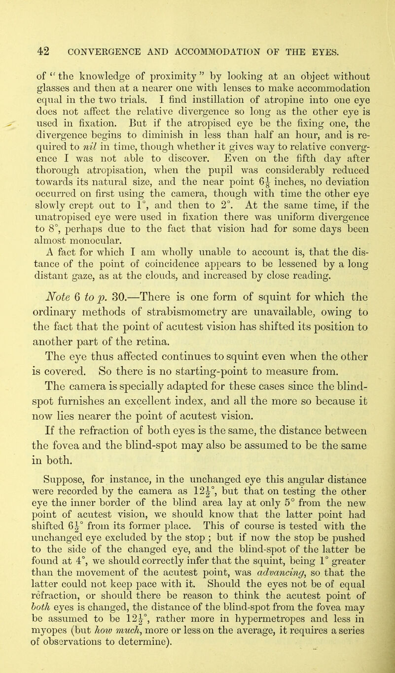 of the knowledge of proximity by looking at an object without glasses and then at a nearer one with lenses to make accommodation equal in the two trials. I find instillation of atropine into one eye does not affect the relative divergence so long as the other eye is used in fixation. But if the atropised eye be the fixing one, the divergence begins to diminish in less than half an hour, and is re- quired to nil in time, though whether it gives way to relative converg- ence I was not able to discover. Even on the fifth day after thorough atropisation, when the pupil was considerably reduced towards its natural size, and the near point 6 j- inches, no deviation occurred on first using the camera, though with time the other eye slowly crept out to 1°, and then to 2°. At the same time, if the unatropised eye were used in fixation there was uniform divergence to 8°, perhaps due to the fact that vision had for some days been almost monocular. A fact for which I am wholly unable to account is, that the dis- tance of the point of coincidence appears to be lessened by a long distant gaze, as at the clouds, and increased by close reading. Note 6 to p. 30.—There is one form of squint for which the ordinary methods of strabismometry are unavailable, owing to the fact that the point of acutest vision has shifted its position to another part of the retina. The eye thus affected continues to squint even when the other is covered. So there is no starting-point to measure from. The camera is specially adapted for these cases since the blind- spot furnishes an excellent index, and all the more so because it now lies nearer the point of acutest vision. If the refraction of both eyes is the same, the distance between the fovea and the blind-spot may also be assumed to be the same in both. Suppose, for instance, in the unchanged eye this angular distance were recorded by the camera as 12J°, but that on testing the other eye the inner border of the blind area lay at only 5° from the new point of acutest vision, wre should know that the latter point had shifted 6J° from its former place. This of course is tested with the unchanged eye excluded by the stop ; but if now the stop be pushed to the side of the changed eye, and the blind-spot of the latter be found at 4°, we should correctly infer that the squint, being 1° greater than the movement of the acutest point, was advancing, so that the latter could not keep pace with it. Should the eyes not be of equal refraction, or should there be reason to think the acutest point of both eyes is changed, the distance of the blind-spot from the fovea may be assumed to be 12J°, rather more in hypermetropes and less in myopes (but how much, more or less on the average, it requires a series of observations to determine).