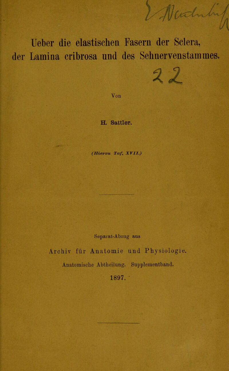 Ueber die elastischen Fasern der Sclera, der Lauiina cribrosa und des Sehnervenstauimes. Von H. Sattler. (Hierzu Taf. XVIT.) Sepavat-Abzug aus Archiv für Anatomie und Physiologie. Anatomische Abtheilung. Suppleinentband. 1897. •