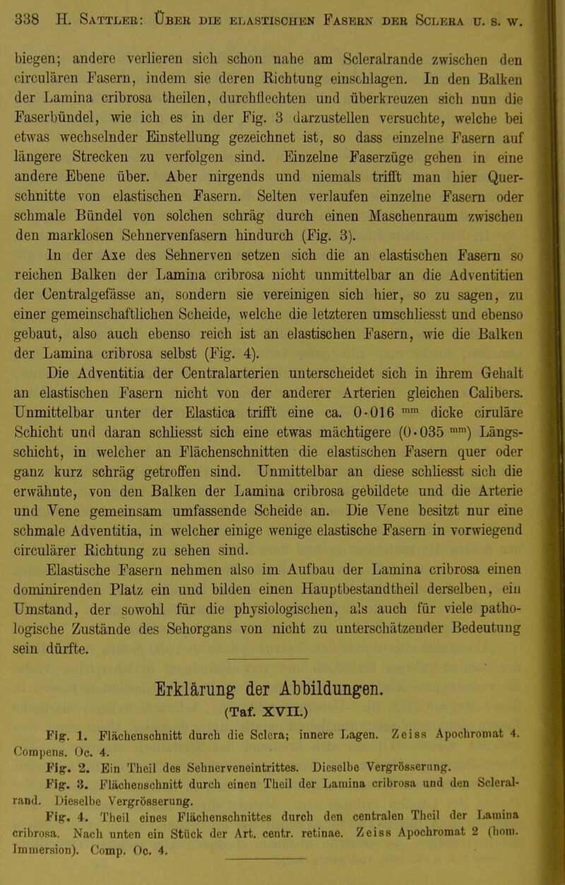 338 H. Sattlee: Über die elastischen Fasern der Sclera u. s. w. biegen; andere verlieren sich schon nahe am Scleralrande zwischen den circulären Fasern, indem sie deren Richtung einschlagen. In den Balken der Lamina cribrosa theilen, durchliechten und überkreuzen sich nun die Faserbündel, wie ich es in der Fig. 3 darzustellen versuchte, welche bei etwas wechselnder Einstellung gezeichnet ist, so dass einzelne Fasern auf längere Strecken zu verfolgen sind. Einzelne Faserzüge gehen in eine andere Ebene über. Aber nirgends und niemals trifft man hier Quer- schnitte von elastischen Fasern. Selten verlaufen einzelne Fasern oder schmale Bündel von solchen schräg durch einen Maschenraum zwischen den marklosen Sehnervenfasern hindurch (Fig. 3). In der Axe des Sehnerven setzen sich die an elastischen Fasern so reichen Balken der Lamina cribrosa nicht unmittelbar an die Adventitien der Centralgefässe an, sondern sie vereinigen sich hier, so zu sagen, zu einer gemeinschaftlichen Scheide, welche die letzteren umschliesst und ebenso gebaut, also auch ebenso reich ist an elastischen Fasern, wie die Balken der Lamina cribrosa selbst (Fig. 4). Die Adventitia der Centraiarterien unterscheidet sich in ihrem Gehalt an elastischen Fasern nicht von der anderer Arterien gleichen Calibers. Unmittelbar unter der Elastica trifft eine ca. 0-016 mm dicke ciruläre Schicht und daran schliesst sich eine etwas mächtigere (0-035 mm) Längs- schicht, in welcher an Flächenschnitten die elastischen Fasern quer oder ganz kurz schräg getroffen sind. Unmittelbar an diese schliesst sich die erwähnte, von den Balken der Lamina cribrosa gebildete und die Arterie und Vene gemeinsam umfassende Scheide an. Die Vene besitzt nur eine schmale Adventitia, in welcher einige wenige elastische Fasern in vorwiegend circulärer Richtung zu sehen sind. Elastische Fasern nehmen also im Aufbau der Lamina cribrosa einen dominirenden Platz ein und bilden einen Hauptbestandteil derselben, ein Umstand, der sowohl für die physiologischen, als auch für viele patho- logische Zustände des Sehorgans von nicht zu unterschätzender Bedeutung sein dürfte. Erklärung der Abbildungen. (Taf. xvn.) Fig. 1. Flächenschnitt durch die Sclera; innere Lagen. Zeiss Apochromat 4. Compens. Oc. 4. Fig-. 2. Ein Theil des Sehnerveneintrittes. Dieselbe Vergrösserung. Fig. 3. Flächenschnitt durch einen Theil der Lamina cribrosa und den Scleral- rand. Dieselbe Vergrösserung. Fig. 4. Theil eines Flächenschnittes durch den centralen Theil der Lamina cribrosa. Nach unten ein Stück der Art. centr. retinae. Zeiss Apochromat 2 (hom. Immersion). Comp. Oc. 4.
