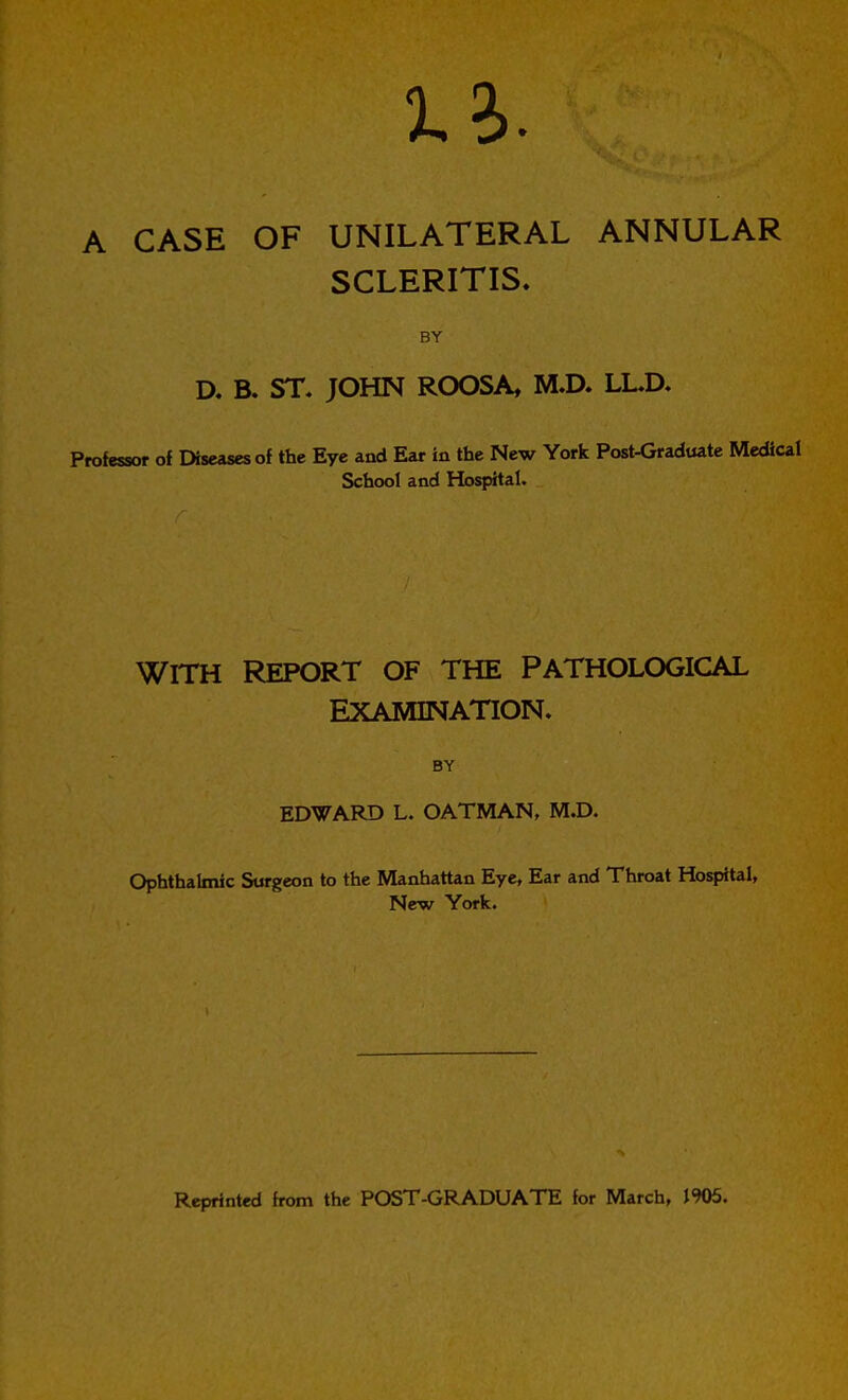 1?). A CASE OF UNILATERAL ANNULAR SCLERITIS. BY D. B. ST, JOHN ROOSA, M.D. LL.a Professor of Diseases of the Eye and Ear in the New York Post-Graduatc Medical School and Hospital. WITH REPORT OF THE PATHOLOGICAL EXAMINATION. BY EDWARD L. OATMAN, M.D. Ophthalmic Surgeon to the Manhattan Eye, Ear and Throat Hospital, New York. Reprinted from the POST-GRADUATE for March, 1905.