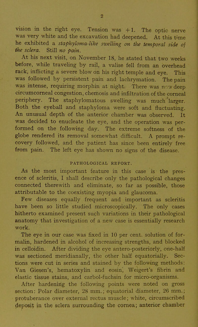 2 vision in the right eye. Tension was +1. The optic nerve was very white and the excavation had deepened. At this t^me he exhibited a staphyloma-like swelling on the temporal side of the sclera. Still no pain. At his next visit, on November 18, he stated that two weeks before, while traveling by rail, a valise fell from an overhead rack, inflicting a severe blow on his right temple and eye. This was followed by persistent pain and lachrymation. The pain was intense, requiring morphin at night. There was now deep circumcomeal congestion, chemosis and infiltration of the corneal periphery. The staphylomatous sweUing was much 'larger. Both the eyeball and staphyloma were soft and fluctuating. An unusual depth of the anterior chamber was observed. It was decided to enucleate the eye, and the operation was per- formed on the following day. The extreme softness of the globe rendered its removal somewhat difficult. A prompt re- covery followed, and the patient has since been entirely free from pain. The left eye has shown no signs of the disease. PATHOLOGICAL REPORT. As the most important feature in this case is the pres- ence of scleritis, I shall describe only the pathological changes connected therewith and eliminate, so far as possible, those attributable to the coexisting myopia and glaucoma. Few diseases equally frequent and important as scleritis have been so little studied microscopically. The only cases hitherto examined present such variations in their pathological anatomy that investigation of a new case is essentially research work. The eye in our case was fixed in 10 per cent, solution of for- malin, hardened in alcohol of increasing strengths, and blocked in celloidin. After dividing the eye antero-posteriorly, one-half was sectioned meridianally, the other half equatorially. Sec- tions were cut in series and stained by the following methods: Van Giesen's, hematoxylin and eosin, Weigert's fibrin and elastic tissue stains, and carbol-fuchsin for micro-organisms. After hardening the following points were noted on gross section: Polar diameter, 28 mm.; equatorial diameter, 26 mm.; protuberance over external rectus muscle; white, circumscribed deposit in the sclera surrounding the cornea; anterior chamber
