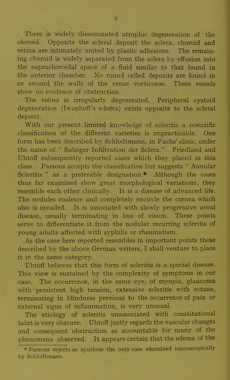 () There is widely disseminated atrophic degeneration of the choroid. Opposite the scleral deposit the sclera, choroid and retina are intimately united by plastic adhesions. The remain- ing choroid is widely separated from the sclera by effusion into the suprachoroidal space of a fluid similar to that found in the anterior chamber. No round celled deposits are found in or around the walls of the venae vorticosae. These vessels show no evidence of obstruction. The retina is irregularly degenerated. Peripheral cystoid degeneration (Iwanhoff's edema) exists opposite to the scleral deposit. With our present limited knowledge of scleritis a scientific classification of the different varieties is impracticable. One form has been described by Schlodtmann, in Fuchs' clinic, under the name of  Sulziger Infiltration der Sclera. Friedland and Uhtofi subsequently reported cases which they placed in this class. Parsons accepts the classification but suggests  Annular Scleritis  as a preferable designation.* Although the cases thus far examined show great morphological variations, they resemble each other clinically. It is a disease of advanced life. The nodules coalesce and completely encircle the cornea which also is invaded. It is associated with slowly progressive uveal disease, usually terminating in loss of vision. These points serve to differentiate it from the nodular recurring scleritis of young adults affected with syphilis or rheumatism. As the case here reported resembles in important points those described by the above German writers, I shall venture to place it in the same category. Uhtoff believes that this form of scleritis is a special disease. This view is sustained by the complexity of symptoms in our case. The occurrence, in the same eye, of myopia, glaucoma with persistent high tension, extensive scleritis with ectasis, terminating in blindness previous to the occurrence of pain or external signs of inflammation, is very unusual. The etiology of scleritis unassociated with constitutional taint is very obscure. Uhtoff justly regards the vascular changes and consequent obstruction as accountable for many of the phenomena observed. It appears certain that the edema of the * Parsons rejects as spurious the only case examined microscopically by Schlodtmann.