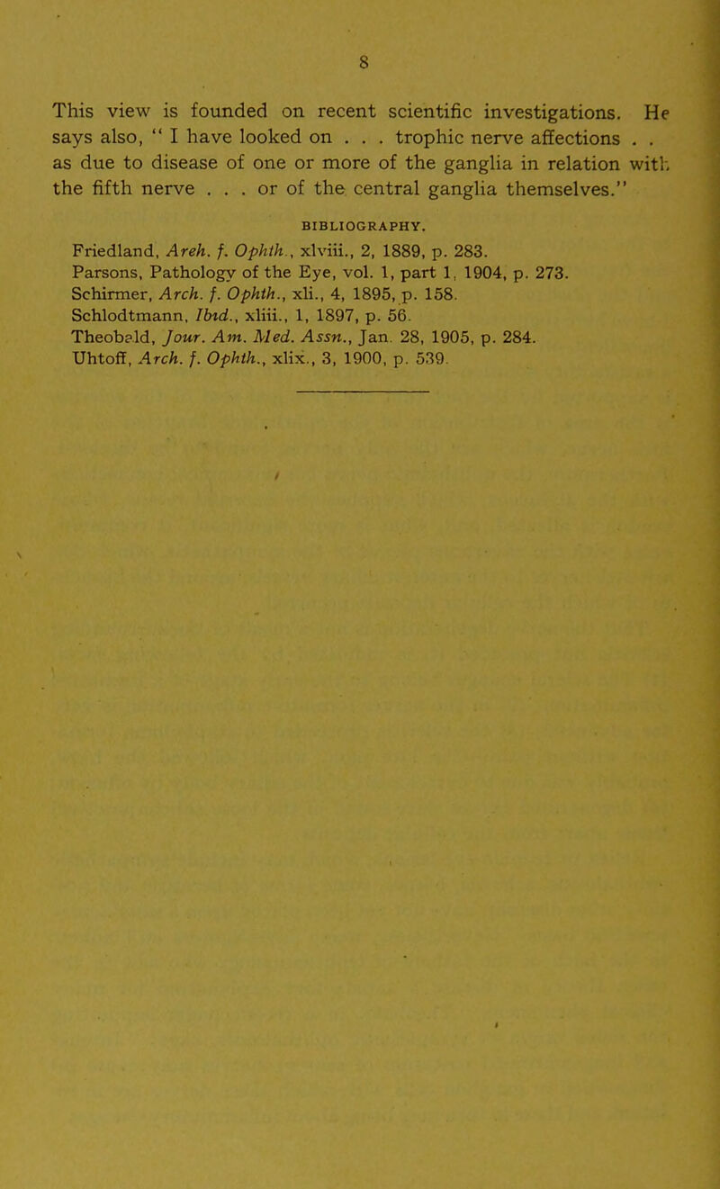 This view is founded on recent scientific investigations. He says also,  I have looked on . . . trophic nerve affections . . as due to disease of one or more of the ganglia in relation with the fifth nerve ... or of the central ganglia themselves. BIBLIOGRAPHY. Friedland, Areh. f. Ophih., xlviii., 2, 1889, p. 283. Parsons, Pathology of the Eye, vol. 1, part 1, 1904, p. 273. Schirmer, Arch. f. Ophth., xli., 4, 1895, p. 158. Schlodtmann, Ibid., xliii., 1, 1897, p. 56. Theobald, Jour. Am. Med. Assn., Jan. 28, 1905, p. 284. UhtofI, Arch. f. Ophth., xlix., 3, 1900, p. 539.