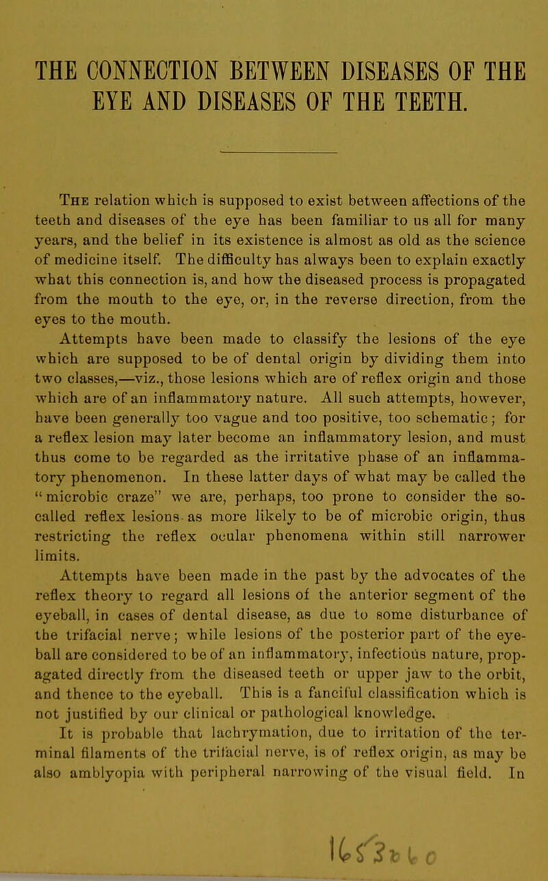 THE CONNECTION BETWEEN DISEASES OF THE EYE AND DISEASES OF THE TEETH. The relation which is supposed to exist between affections of the teeth and diseases of the eye has been familiar to us all for many years, and the belief in its existence is almost as old as the science of medicine itself. The difficulty has always been to explain exactly what this connection is, and how the diseased process is propagated from the mouth to the eye, or, in the reverse direction, from the eyes to the mouth. Attempts have been made to classify the lesions of the eye which are supposed to be of dental origin by dividing them into two classes,—viz., those lesions which are of reflex origin and those which are of an inflammatory nature. All such attempts, however, have been generally too vague and too positive, too schematic; for a reflex lesion may later become an inflammatory lesion, and must thus come to be regarded as the irritative phase of an inflamma- tory phenomenon. In these latter days of what may be called the microbic craze we are, perhaps, too prone to consider the so- called reflex lesions as more likely to be of microbic origin, thus restricting the reflex ocular phenomena within still narrower limits. Attempts have been made in the past by the advocates of the reflex theory to regard all lesions of the anterior segment of the eyeball, in cases of dental disease, as due to some disturbance of the trifacial nerve; while lesions of the posterior part of the eye- ball are considered to be of an inflammatoiy, infectious nature, prop- agated directly from the diseased teeth or upper jaw to the orbit, and thence to the eyeball. This is a fanciful classification which is not justified by our clinical or pathological knowledge. It is probable that lachrymation, due to irritation of the ter- minal filaments of the trifacial nerve, is of reflex origin, as may be also amblyopia with peripheral narrowing of the visual field. In