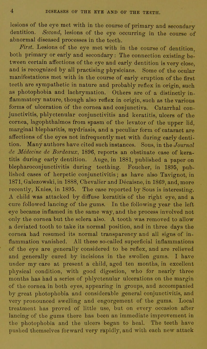 lesions of the eye met with in the course of primary and secondary dentition. Second, lesions of the eye occurring in the course of abnormal diseased processes in the teeth. First. Lesions of the eye met with in the course of dentition, both primary or early and secondary: The connection existing be- tween certain affections of the eye and early dentition is very close, and is recognized by all practising physicians. Some of the ocular manifestations met with in the course of early eruption of the first teeth are sympathetic in nature and probably reflex in origin, such as photophobia and lachrymation. Others are of a distinctly in- flammatory nature, though also reflex in origin, such as the various forms of ulceration of the cornea and conjunctiva. Catarrhal con- junctivitis, phlyctenular conjunctivitis and keratitis, ulcers of the cornea, lagophthalmos from spasm of the levator of the upper lid, marginal blepharitis, mydriasis, and a peculiar form of cataract are affections of the eyes not infrequently met with during early denti- tion. Many authors have cited such instances. Sous, in the Journal de Medecine de Bordeaux, 1896, reports an obstinate case of kera- titis during early dentition. Auge, in 1881, published a paper on blepharoconjunctivitis during teething. Foucher, in 1895, pub- lished cases of herpetic conjunctivitis; as have also Tavignot, in 1871, Galezowski, in 1888, Chevalier and Decaisne, in 1869, and, more recently, Knies, in 1895. The case reported by Sous is interesting. A child was attacked by diffuse keratitis of the right eye, and a cure followed lancing of the gums. In the following year the left eye became inflamed in the same way, and the process involved not only the cornea but the sclera also. A tooth was removed to allow a deviated tooth to take its normal position, and in three days the cornea had resumed its normal transparency and all signs of in- flammation vanished. All these so-called superficial inflammations of the eye are generally considered to be reflex, and are relieved and generally cured by incisions in the swollen gums. I have under my care at present a child, aged ten months, in excellent physical condition, with good digestion, who for nearly three months has had a series of phlyctenular ulcerations on the margin of the cornea in both eyes, appearing in groups, and accompanied by great photophobia and considerable general conjunctivitis, and very pronounced swelling and engorgement of the gums. Local treatment has proved of little use, but on every occasion after lancing of the gums there has been an immediate improvement in the photophobia and the ulcers began to heal. The teeth have pushed themselves forward very rapidl}-, and with each new attack