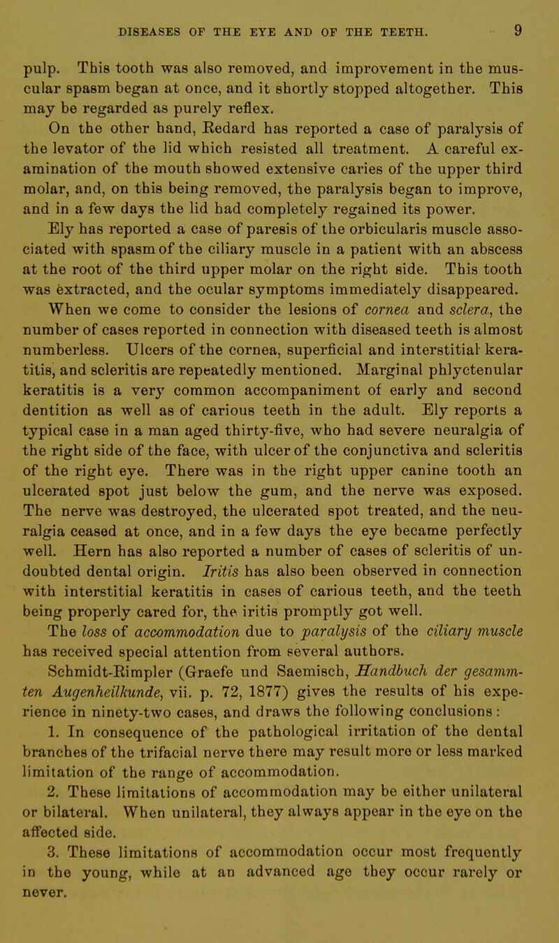 pulp. This tooth was also removed, and improvement in the mus- cular spasm began at once, and it shortly stopped altogether. This may be regarded as purely reflex. On the other hand, Kedard has reported a case of paralysis of the levator of the lid which resisted all treatment. A careful ex- amination of the mouth showed extensive caries of the upper third molar, and, on this being removed, the paralysis began to improve, and in a few days the lid had completely regained its power. Ely has reported a case of paresis of the orbicularis muscle asso- ciated with spasm of the ciliary muscle in a patient with an abscess at the root of the third upper molar on the right side. This tooth was extracted, and the ocular symptoms immediately disappeared. When we come to consider the lesions of cornea and sclera, the number of cases reported in connection with diseased teeth is almost numberless. Ulcers of the cornea, superficial and interstitial kera- titis, and scleritis are repeatedly mentioned. Marginal phlyctenular keratitis is a very common accompaniment of early and second dentition as well as of carious teeth in the adult. Ely reports a typical case in a man aged thirty-five, who had severe neuralgia of the right side of the face, with ulcer of the conjunctiva and scleritis of the right eye. There was in the right upper canine tooth an ulcerated spot just below the gum, and the nerve was exposed. The nerve was destroyed, the ulcerated spot treated, and the neu- ralgia ceased at once, and in a few days the eye became perfectly well. Hern has also reported a number of cases of scleritis of un- doubted dental origin. Iritis has also been observed in connection with interstitial keratitis in cases of carious teeth, and the teeth being properly cared for, the iritis promptly got well. The loss of accommodation due to paralysis of the ciliary muscle has received special attention from several authors. Schmidt-Eimpler (Graefe und Saemisch, Handbuch der gesamm- ten Augenheilkunde, vii. p. 72, 1877) gives the results of his expe- rience in ninety-two cases, and draws the following conclusions : 1. In consequence of the pathological irritation of the dental branches of the trifacial nerve there may result more or less marked limitation of the range of accommodation. 2. These limitations of accommodation may be either unilateral or bilateral. When unilateral, they always appear in the eye on the affected side. 3. These limitations of accommodation occur most frequently in the young, while at an advanced age they occur rarely or never.