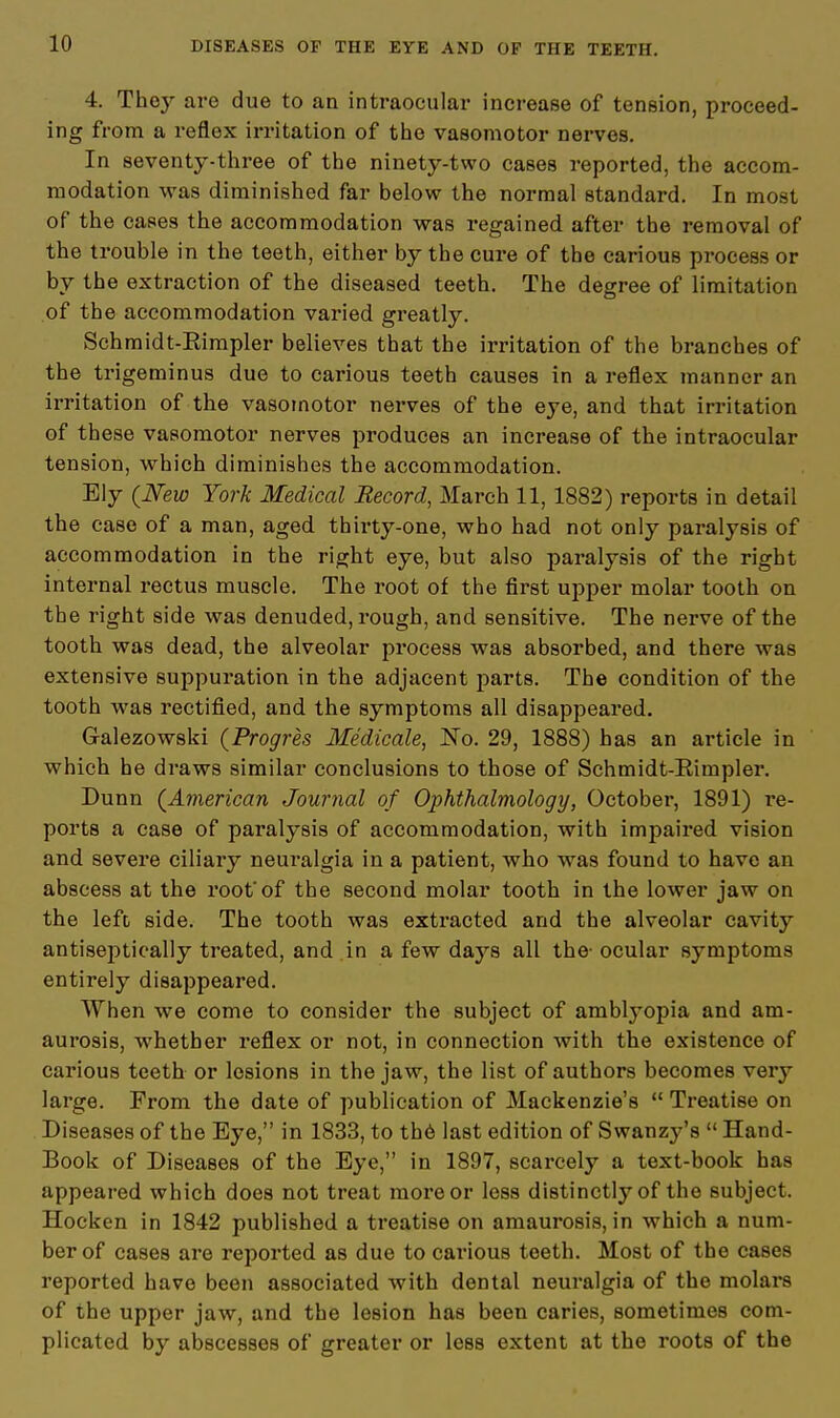 4. They are due to an intraocular increase of tension, proceed- ing from a reflex irritation of the vasomotor nerves. In seventy-three of the ninety-two cases reported, the accom- modation was diminished far below the normal standard. In most of the cases the accommodation was regained after the removal of the trouble in the teeth, either by the cure of the carious process or by the extraction of the diseased teeth. The degree of limitation of the accommodation varied greatly. Schmidt-Eimpler believes that the irritation of the branches of the trigeminus due to carious teeth causes in a reflex manner an irritation of the vasomotor nerves of the eye, and that irritation of these vasomotor nerves produces an increase of the intraocular tension, which diminishes the accommodation. Ely (New York Medical Record, March 11, 1882) reports in detail the case of a man, aged thirty-one, who had not only paralysis of accommodation in the right eye, but also paralysis of the right internal rectus muscle. The root of the first upper molar tooth on the right side was denuded, rough, and sensitive. The nerve of the tooth was dead, the alveolar process was absorbed, and there was extensive suppuration in the adjacent parts. The condition of the tooth was rectified, and the symptoms all disappeared. Galezowski (Progres Medicale, No. 29, 1888) has an article in which he draws similar conclusions to those of Schmidt-Eimpler. Dunn (American Journal of Ophthalmology, October, 1891) re- ports a case of paralysis of accommodation, with impaired vision and severe ciliary neuralgia in a patient, who was found to have an abscess at the root'of the second molar tooth in the lower jaw on the left side. The tooth was extracted and the alveolar cavity antiseptic-ally treated, and in a few days all the- ocular symptoms entirely disappeared. When we come to consider the subject of amblyopia and am- aurosis, whether reflex or not, in connection with the existence of carious teeth or lesions in the jaw, the list of authors becomes very large. From the date of publication of Mackenzie's  Treatise on Diseases of the Eye, in 1833, to the last edition of Swanzy's  Hand- Book of Diseases of the Eye, in 1897, scarcely a text-book has appeared which does not treat more or less distinctly of the subject. Hocken in 1842 published a treatise on amaurosis, in which a num- ber of cases are reported as due to carious teeth. Most of the cases reported have been associated with dental neuralgia of the molars of the upper jaw, and the leBion has been caries, sometimes com- plicated by abscesses of greater or less extent at the roots of the